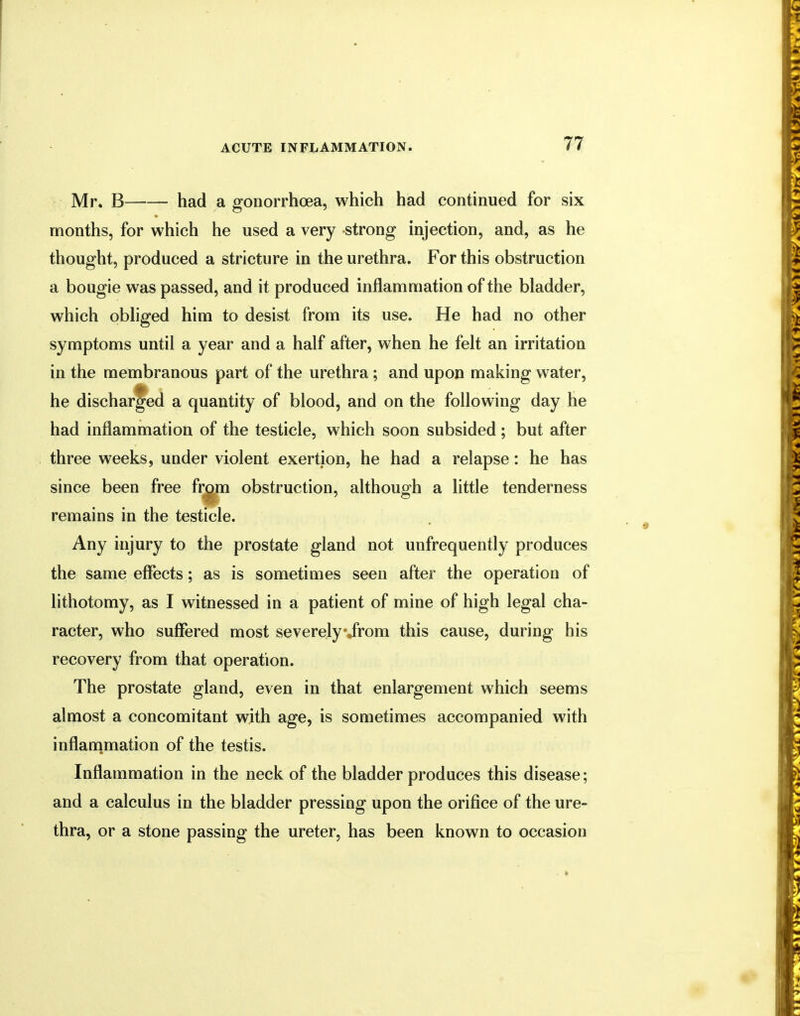 Mr. B had a gonorrhoea, which had continued for six months, for which he used a very strong injection, and, as he thought, produced a stricture in the urethra. For this obstruction a bougie was passed, and it produced inflammation of the bladder, which obliged him to desist from its use. He had no other symptoms until a year and a half after, when he felt an irritation in the membranous part of the urethra; and upon making water, he discharged a quantity of blood, and on the following day he had inflammation of the testicle, which soon subsided; but after three weeks, under violent exertion, he had a relapse: he has since been free from obstruction, although a little tenderness remains in the testicle. Any injury to the prostate gland not unfrequently produces the same effects; as is sometimes seen after the operation of lithotomy, as I witnessed in a patient of mine of high legal cha- racter, who suffered most severely\jrom this cause, during his recovery from that operation. The prostate gland, even in that enlargement which seems almost a concomitant with age, is sometimes accompanied with inflammation of the testis. Inflammation in the neck of the bladder produces this disease; and a calculus in the bladder pressing upon the orifice of the ure- thra, or a stone passing the ureter, has been known to occasion