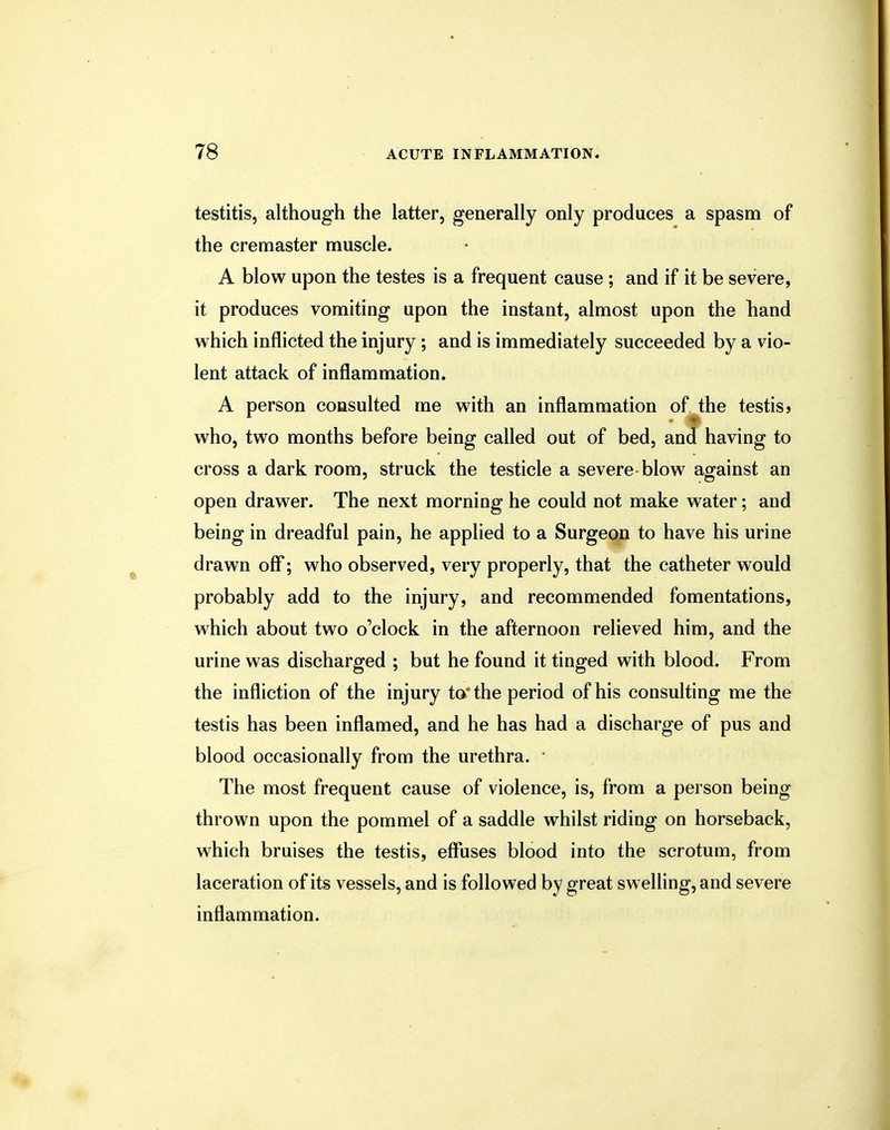 testitis, although the latter, generally only produces a spasm of the cremaster muscle. A blow upon the testes is a frequent cause; and if it be severe, it produces vomiting upon the instant, almost upon the band which inflicted the injury; and is immediately succeeded by a vio- lent attack of inflammation. A person consulted me with an inflammation of the testis? who, two months before being called out of bed, and having to cross a dark room, struck the testicle a severe blow against an open drawer. The next morning he could not make water; and being in dreadful pain, he applied to a Surgeon to have his urine drawn off; who observed, very properly, that the catheter would probably add to the injury, and recommended fomentations, which about two o'clock in the afternoon relieved him, and the urine was discharged ; but he found it tinged with blood. From the infliction of the injury to'the period of his consulting me the testis has been inflamed, and he has had a discharge of pus and blood occasionally from the urethra. • The most frequent cause of violence, is, from a person being thrown upon the pommel of a saddle whilst riding on horseback, which bruises the testis, effuses blood into the scrotum, from laceration of its vessels, and is followed by great swelling, and severe inflammation.