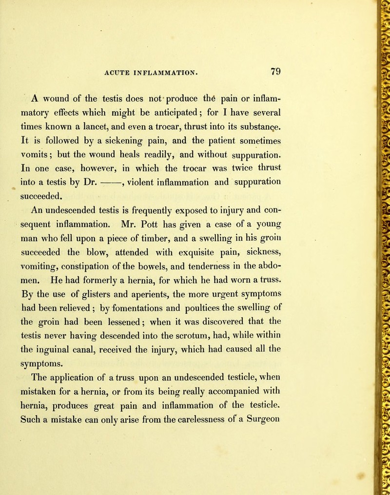 A wound of the testis does not-produce the pain or inflam- matory effects which might be anticipated; for I have several times known a lancet, and even a trocar, thrust into its substance. It is followed by a sickening pain, and the patient sometimes vomits; but the wound heals readily, and without suppuration. In one case, however, in which the trocar was twice thrust into a testis by Dr. , violent inflammation and suppuration succeeded. An undescended testis is frequently exposed to injury and con- sequent inflammation. Mr. Pott has given a case of a young man who fell upon a piece of timber, and a swelling in his groin succeeded the blow, attended with exquisite pain, sickness, vomiting, constipation of the bowels, and tenderness in the abdo- men. He had formerly a hernia, for which he had worn a truss. By the use of glisters and aperients, the more urgent symptoms had been relieved ; by fomentations and poultices the swelling of the groin had been lessened; when it was discovered that the testis never having descended into the scrotum, had, while within the inguinal canal, received the injury, which had caused all the symptoms. The application of a truss upon an undescended testicle, when mistaken for a hernia, or from its being really accompanied with hernia, produces great pain and inflammation of the testicle. Such a mistake can only arise from the carelessness of a Surgeon