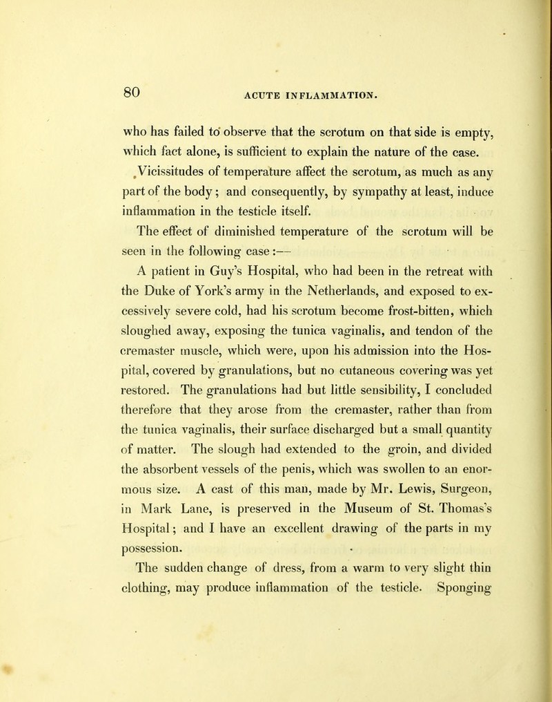 who has failed to observe that the scrotum on that side is empty, which fact alone, is sufficient to explain the nature of the case. #Vicissitudes of temperature affect the scrotum, as much as any part of the body; and consequently, by sympathy at least, induce inflammation in the testicle itself. The effect of diminished temperature of the scrotum will be seen in the following case:— A patient in Guy's Hospital, who had been in the retreat with the Duke of York's army in the Netherlands, and exposed to ex- cessively severe cold, had his scrotum become frost-bitten, which sloughed away, exposing the tunica vaginalis, and tendon of the cremaster muscle, which were, upon his admission into the Hos- pital, covered by granulations, but no cutaneous covering was yet restored. The granulations had but little sensibility, I concluded therefore that they arose from the cremaster, rather than from the tunica vaginalis, their surface discharged but a small quantity of matter. The slough had extended to the groin, and divided the absorbent vessels of the penis, which was swollen to an enor- mous size. A cast of this man, made by Mr. Lewis, Surgeon, in Mark Lane, is preserved in the Museum of St. Thomas's Hospital; and I have an excellent drawing of the parts in my possession. The sudden change of dress, from a warm to very slight thin clothing, may produce inflammation of the testicle. Sponging