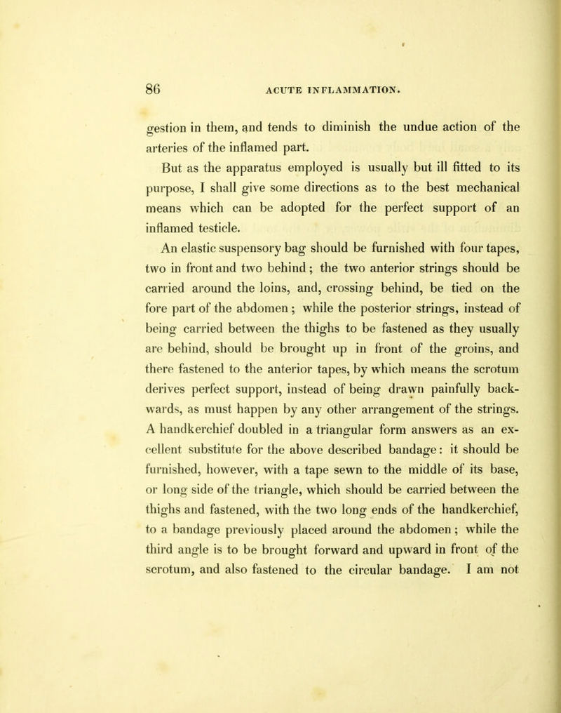 gestion in them, and tends to diminish the undue action of the arteries of the inflamed part. But as the apparatus employed is usually but ill fitted to its purpose, I shall give some directions as to the best mechanical means which can be adopted for the perfect support of an inflamed testicle. An elastic suspensory bag should be furnished with four tapes, two in front and two behind; the two anterior strings should be carried around the loins, and, crossing behind, be tied on the fore part of the abdomen ; while the posterior strings, instead of being carried between the thighs to be fastened as they usually are behind, should be brought up in front of the groins, and there fastened to the anterior tapes, by which means the scrotum derives perfect support, instead of being drawn painfully back- wards, as must happen by any other arrangement of the strings. A handkerchief doubled in a triangular form answers as an ex- cellent substitute for the above described bandage: it should be furnished, however, with a tape sewn to the middle of its base, or long side of the triangle, which should be carried between the thighs and fastened, with the two long ends of the handkerchief, to a bandage previously placed around the abdomen; while the third angle is to be brought forward and upward in front of the scrotum, and also fastened to the circular bandage. I am not