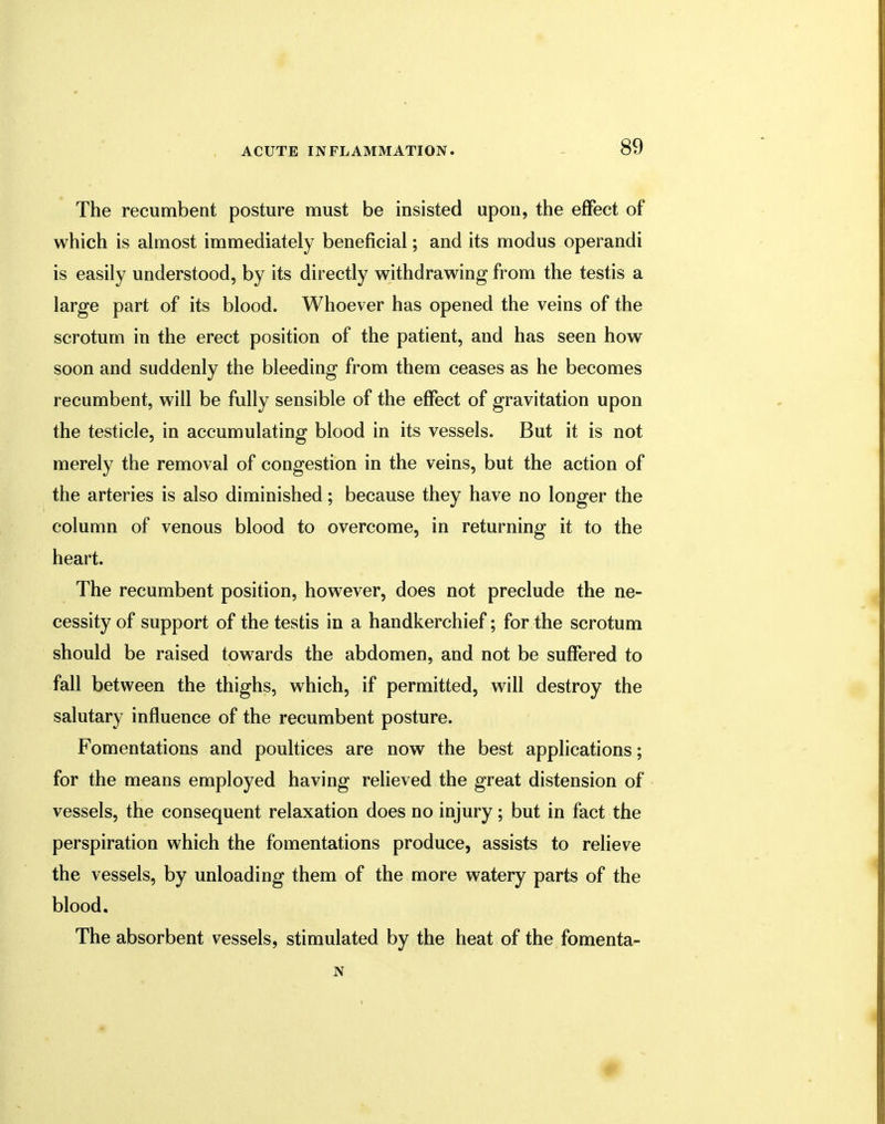 The recumbent posture must be insisted upon, the effect of which is almost immediately beneficial; and its modus operandi is easily understood, by its directly withdrawing from the testis a large part of its blood. Whoever has opened the veins of the scrotum in the erect position of the patient, and has seen how soon and suddenly the bleeding from them ceases as he becomes recumbent, will be fully sensible of the effect of gravitation upon the testicle, in accumulating blood in its vessels. But it is not merely the removal of congestion in the veins, but the action of the arteries is also diminished; because they have no longer the column of venous blood to overcome, in returning it to the heart. The recumbent position, however, does not preclude the ne- cessity of support of the testis in a handkerchief; for the scrotum should be raised towards the abdomen, and not be suffered to fall between the thighs, which, if permitted, will destroy the salutary influence of the recumbent posture. Fomentations and poultices are now the best applications; for the means employed having relieved the great distension of vessels, the consequent relaxation does no injury; but in fact the perspiration which the fomentations produce, assists to relieve the vessels, by unloading them of the more watery parts of the blood. The absorbent vessels, stimulated by the heat of the fomenta- N