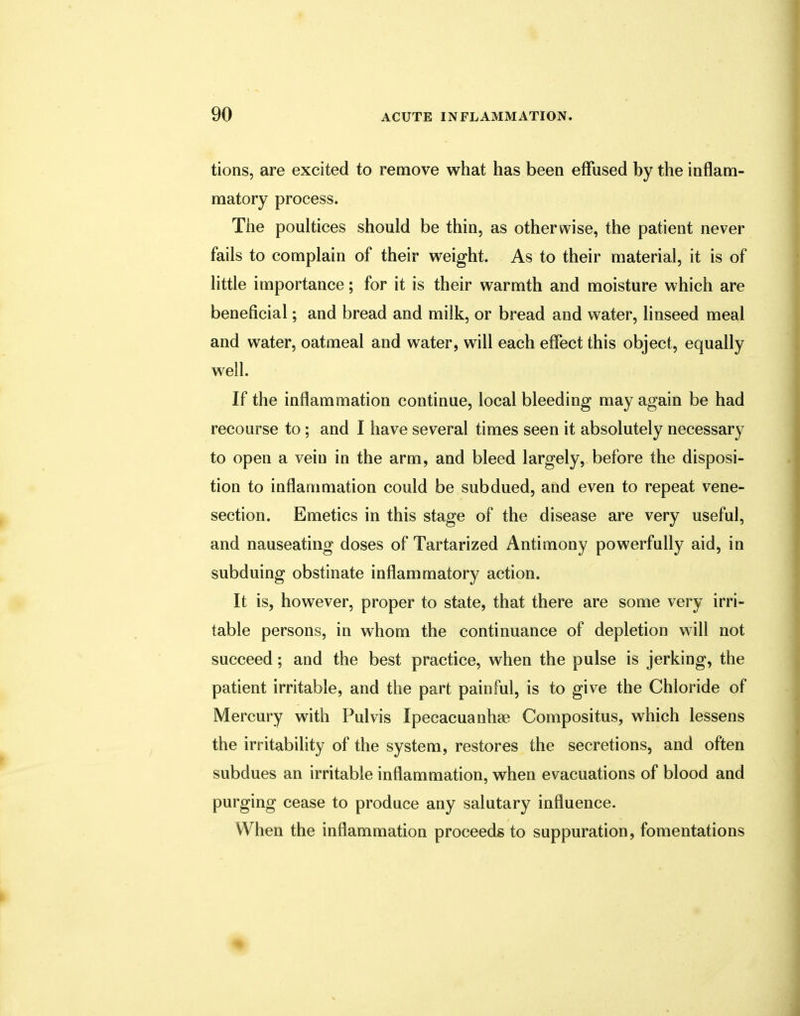 tions, are excited to remove what has been effused by the inflam- matory process. The poultices should be thin, as otherwise, the patient never fails to complain of their weight. As to their material, it is of little importance; for it is their warmth and moisture which are beneficial; and bread and milk, or bread and water, linseed meal and water, oatmeal and water, will each effect this object, equally well. If the inflammation continue, local bleeding may again be had recourse to; and I have several times seen it absolutely necessary to open a vein in the arm, and bleed largely, before the disposi- tion to inflammation could be subdued, and even to repeat vene- section. Emetics in this stage of the disease are very useful, and nauseating doses of Tartarized Antimony powerfully aid, in subduing obstinate inflammatory action. It is, however, proper to state, that there are some very irri- table persons, in whom the continuance of depletion will not succeed; and the best practice, when the pulse is jerking, the patient irritable, and the part painful, is to give the Chloride of Mercury with Pulvis Ipecacuanha? Compositus, which lessens the irritability of the system, restores the secretions, and often subdues an irritable inflammation, when evacuations of blood and purging cease to produce any salutary influence. When the inflammation proceeds to suppuration, fomentations