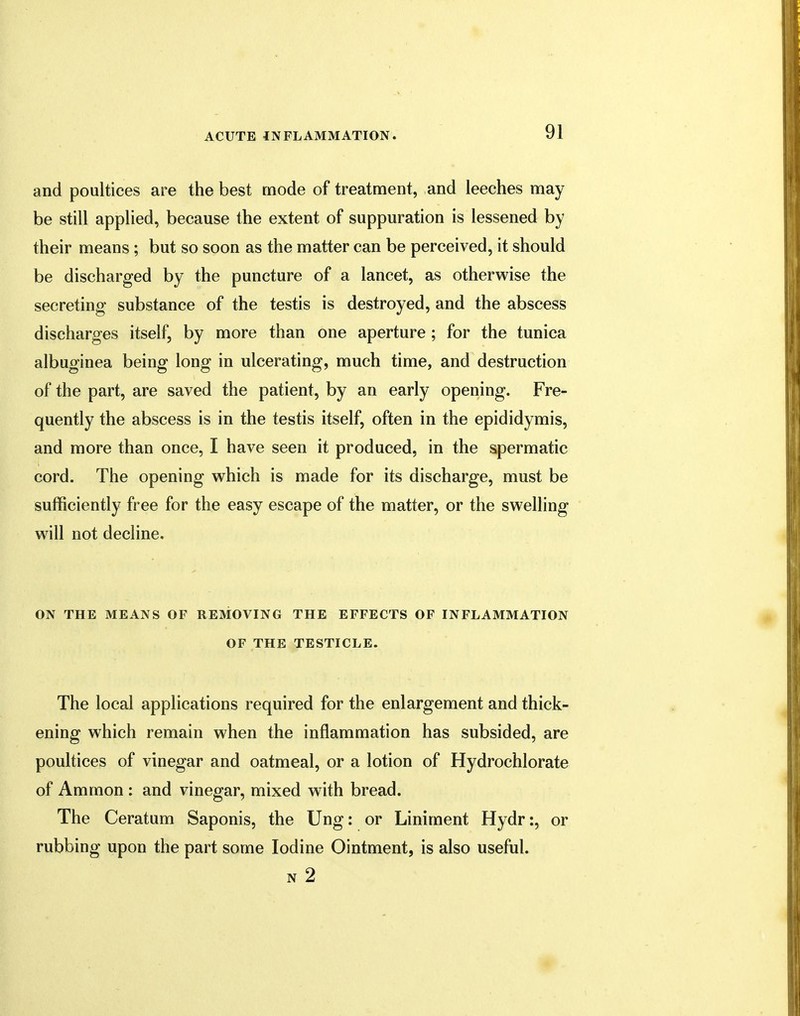 and poultices are the best mode of treatment, and leeches may be still applied, because the extent of suppuration is lessened by their means ; but so soon as the matter can be perceived, it should be discharged by the puncture of a lancet, as otherwise the secreting substance of the testis is destroyed, and the abscess discharges itself, by more than one aperture ; for the tunica albuginea being long in ulcerating, much time, and destruction of the part, are saved the patient, by an early opening. Fre- quently the abscess is in the testis itself, often in the epididymis, and more than once, I have seen it produced, in the spermatic cord. The opening which is made for its discharge, must be sufficiently free for the easy escape of the matter, or the swelling will not decline. ON THE MEANS OF REMOVING THE EFFECTS OF INFLAMMATION OF THE TESTICLE. The local applications required for the enlargement and thick- ening which remain when the inflammation has subsided, are poultices of vinegar and oatmeal, or a lotion of Hydrochlorate of Amnion : and vinegar, mixed with bread. The Ceratum Saponis, the Ung: or Liniment Hydr:, or rubbing upon the part some Iodine Ointment, is also useful. n 2