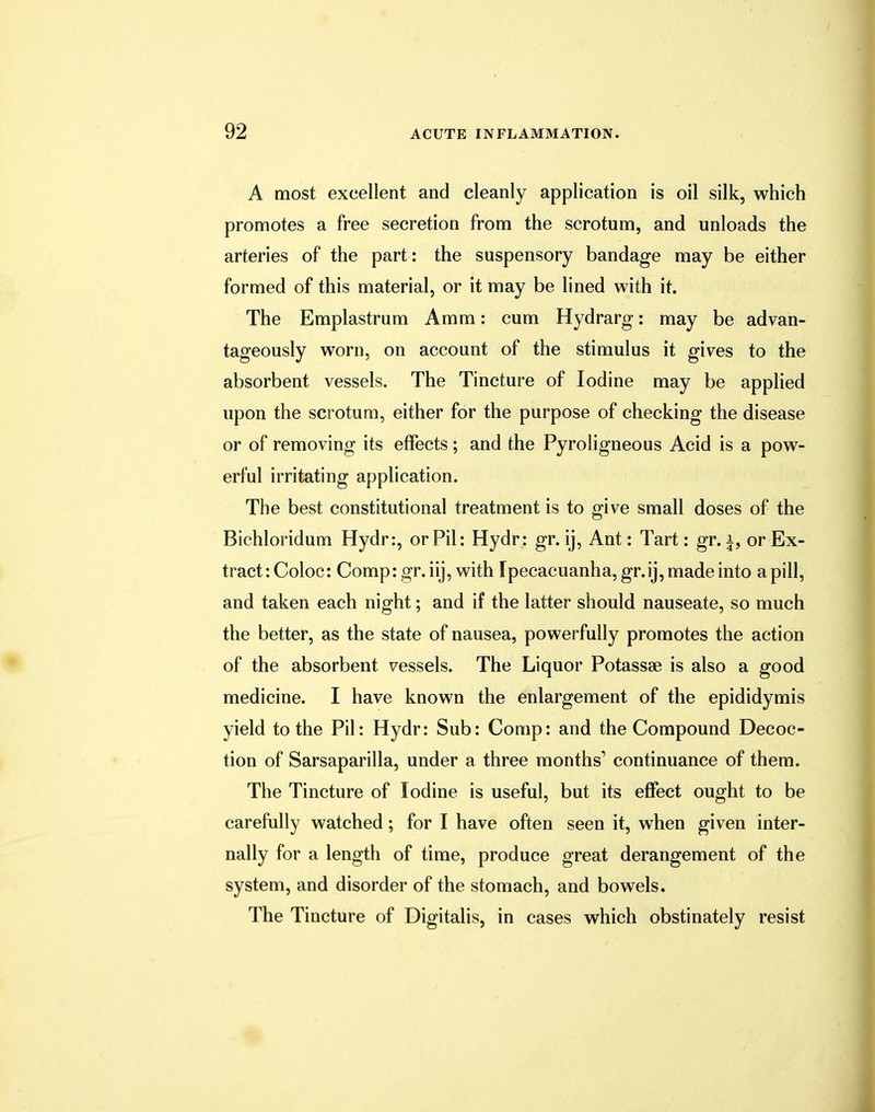 A most excellent and cleanly application is oil silk, which promotes a free secretion from the scrotum, and unloads the arteries of the part: the suspensory bandage may be either formed of this material, or it may be lined with it. The Emplastrum Amm: cum Hydrarg: may be advan- tageously worn, on account of the stimulus it gives to the absorbent vessels. The Tincture of Iodine may be applied upon the scrotum, either for the purpose of checking the disease or of removing its effects; and the Pyroligneous Acid is a pow- erful irritating application. The best constitutional treatment is to give small doses of the Bichloridum Hydr:, or Pil: Hydr: gr. ij, Ant: Tart: gr. i, or Ex- tract: Col oc: Comp: gr.iij, with Ipecacuanha, gr.ij, made into a pill, and taken each night; and if the latter should nauseate, so much the better, as the state of nausea, powerfully promotes the action of the absorbent vessels. The Liquor Potassse is also a good medicine. I have known the enlargement of the epididymis yield to the Pil: Hydr: Sub: Comp: and the Compound Decoc- tion of Sarsaparilla, under a three months' continuance of them. The Tincture of Iodine is useful, but its effect ought to be carefully watched; for I have often seen it, when given inter- nally for a length of time, produce great derangement of the system, and disorder of the stomach, and bowels. The Tincture of Digitalis, in cases which obstinately resist