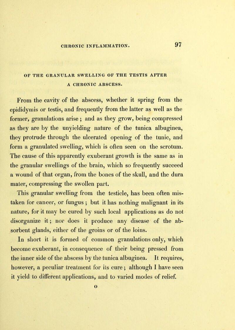 OF THE GRANULAR SWELLING OF THE TESTIS AFTER A CHRONIC ABSCESS. From the cavity of the abscess, whether it spring from the epididymis or testis, and frequently from the latter as well as the former, granulations arise ; and as they grow, being compressed as they are by the unyielding nature of the tunica albuginea, they protrude through the ulcerated opening of the tunic, and form a granulated swelling, which is often seen on the scrotum. The cause of this apparently exuberant growth is the same as in the granular swellings of the brain, which so frequently succeed a wound of that organ, from the bones of the skull, and the dura mater, compressing the swollen part. This granular swelling from the testicle, has been often mis- taken for cancer, or fungus ; but it has nothing malignant in its nature, for it may be cured by such local applications as do not disorganize it; nor does it produce any disease of the ab- sorbent glands, either of the groins or of the loins. In short it is formed of common granulations only, which become exuberant, in consequence of their being pressed from the inner side of the abscess by the tunica albuginea. It requires, however, a peculiar treatment for its cure; although I have seen it yield to different applications, and to varied modes of relief. o