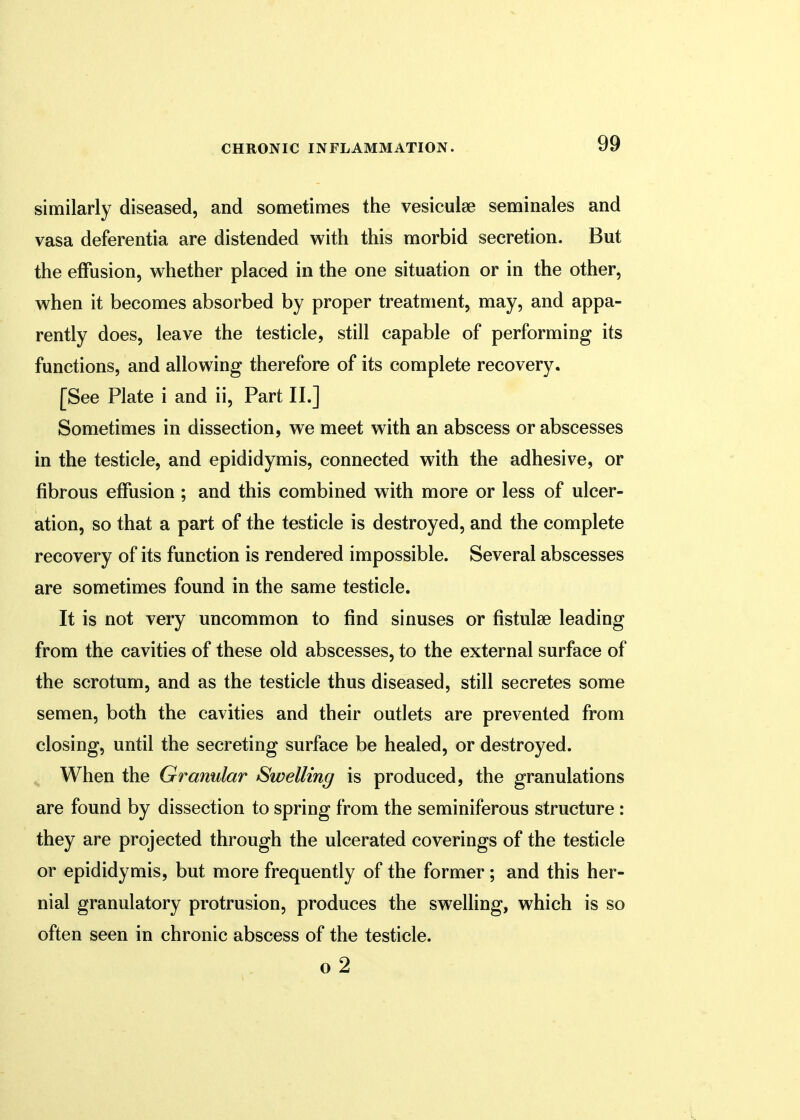 similarly diseased, and sometimes the vesicular seminales and vasa deferentia are distended with this morbid secretion. But the effusion, whether placed in the one situation or in the other, when it becomes absorbed by proper treatment, may, and appa- rently does, leave the testicle, still capable of performing its functions, and allowing therefore of its complete recovery. [See Plate i and ii, Part II.] Sometimes in dissection, we meet with an abscess or abscesses in the testicle, and epididymis, connected with the adhesive, or fibrous effusion ; and this combined with more or less of ulcer- ation, so that a part of the testicle is destroyed, and the complete recovery of its function is rendered impossible. Several abscesses are sometimes found in the same testicle. It is not very uncommon to find sinuses or fistulae leading from the cavities of these old abscesses, to the external surface of the scrotum, and as the testicle thus diseased, still secretes some semen, both the cavities and their outlets are prevented from closing, until the secreting surface be healed, or destroyed. When the Granular Swelling is produced, the granulations are found by dissection to spring from the seminiferous structure: they are projected through the ulcerated coverings of the testicle or epididymis, but more frequently of the former; and this her- nial granulatory protrusion, produces the swelling, which is so often seen in chronic abscess of the testicle. o 2