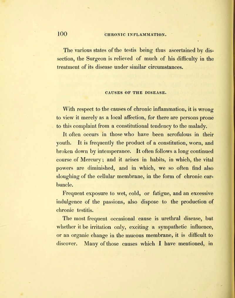 The various states of the testis being thus ascertained by dis- section, the Surgeon is relieved of much of his difficulty in the treatment of its disease under similar circumstances. CAUSES OF THE DISEASE. With respect to the causes of chronic inflammation, it is wrong to view it merely as a local affection, for there are persons prone to this complaint from a constitutional tendency to the malady. It often occurs in those who have been scrofulous in their youth. It is frequently the product of a constitution, worn, and broken down by intemperance. It often follows a long continued course of Mercury; and it arises in habits, in which, the vital powers are diminished, and in which, we so often find also sloughing of the cellular membrane, in the form of chronic car- buncle. Frequent exposure to wet, cold, or fatigue, and an excessive indulgence of the passions, also dispose to the production of chronic testitis. The most frequent occasional cause is urethral disease, but whether it be irritation only, exciting a sympathetic influence, or an organic change in the mucous membrane, it is difficult to discover. Many of those causes which I have mentioned, in