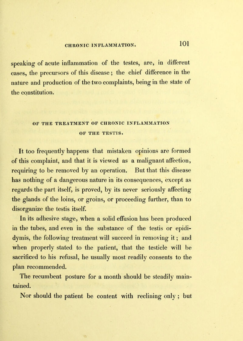 speaking of acute inflammation of the testes, are, in different cases, the precursors of this disease; the chief difference in the nature and production of the two complaints, being in the state of the constitution. OF THE TREATMENT OF CHRONIC INFLAMMATION OF THE TESTIS. It too frequently happens that mistaken opinions are formed of this complaint, and that it is viewed as a malignant affection, requiring to be removed by an operation. But that this disease has nothing of a dangerous nature in its consequences, except as regards the part itself, is proved, by its never seriously affecting the glands of the loins, or groins, or proceeding further, than to disorganize the testis itself. In its adhesive stage, when a solid effusion has been produced in the tubes, and even in the substance of the testis or epidi- dymis, the following treatment will succeed in removing it; and when properly stated to the patient, that the testicle will be sacrificed to his refusal, he usually most readily consents to the plan recommended. The recumbent posture for a month should be steadily main- tained. Nor should the patient be content with reclining only ; but