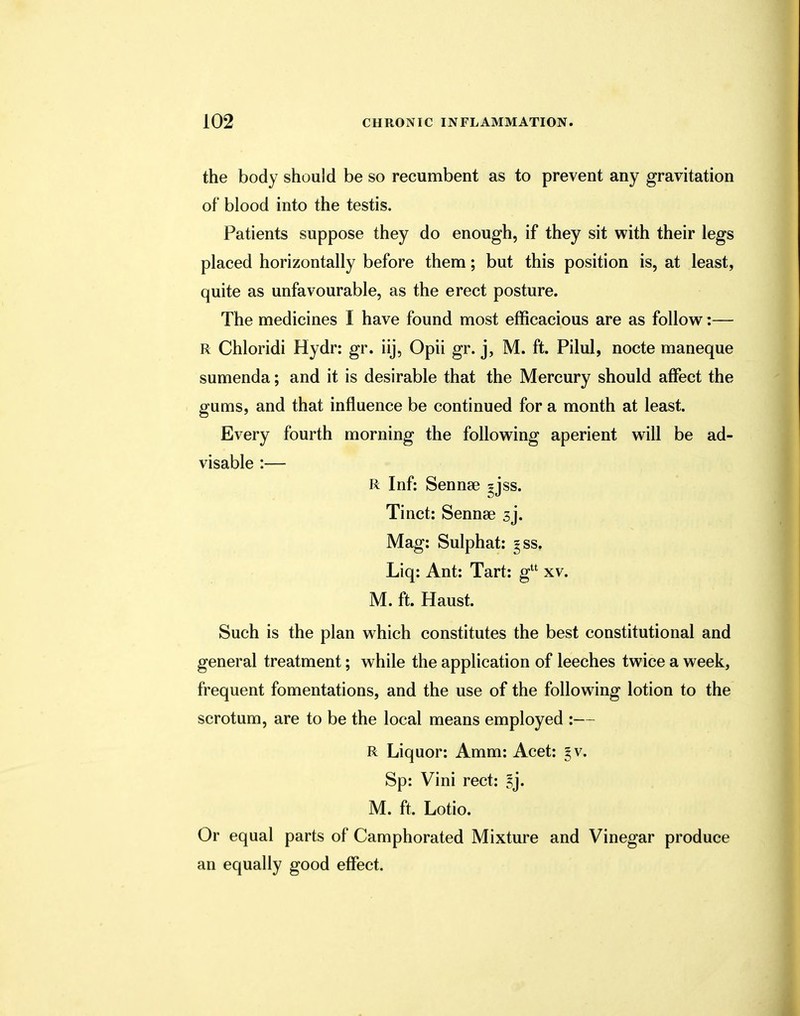 the body should be so recumbent as to prevent any gravitation of blood into the testis. Patients suppose they do enough, if they sit with their legs placed horizontally before them; but this position is, at least, quite as unfavourable, as the erect posture. The medicines I have found most efficacious are as follow:— R Chloridi Hydr: gr. iij, Opii gr. j, M. ft. Pilul, nocte maneque sumenda; and it is desirable that the Mercury should affect the gums, and that influence be continued for a month at least. Every fourth morning the following aperient will be ad- visable :— R Inf: Sennse gjss. Tinct: Sennae 3j. Mag: Sulphat: gss. Liq: Ant: Tart: gu xv. M. ft. Haust. Such is the plan which constitutes the best constitutional and general treatment; while the application of leeches twice a week, frequent fomentations, and the use of the following lotion to the scrotum, are to be the local means employed :— R Liquor: Amm: Acet: 3 v. Sp: Vini rect: l']. M. ft. Lotio. Or equal parts of Camphorated Mixture and Vinegar produce an equally good effect.