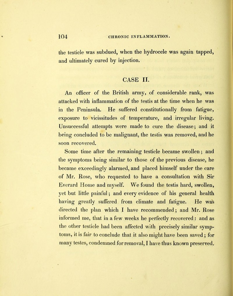 the testicle was subdued, when the hydrocele was again tapped, and ultimately cured by injection. CASE II. An officer of the British army, of considerable rank, was attacked with inflammation of the testis at the time when he was in the Peninsula. He suffered constitutionally from fatigue, exposure to vicissitudes of temperature, and irregular living. Unsuccessful attempts were made to cure the disease; and it being concluded to be malignant, the testis was removed, and he soon recovered. Some time after the remaining testicle became swollen; and the symptoms being similar to those of the previous disease, he became exceedingly alarmed, and placed himself under the care of Mr. Rose, who requested to have a consultation with Sir Everard Home and myself. We found the testis hard, swollen, yet but little painful; and every evidence of his general health having greatly suffered from climate and fatigue. He was directed the plan which I have recommended; and Mr. Rose informed me, that in a few weeks he perfectly recovered : and as the other testicle had been affected with precisely similar symp- toms, it is fair to conclude that it also might have been saved; for many testes, condemned for removal, I have thus known preserved.