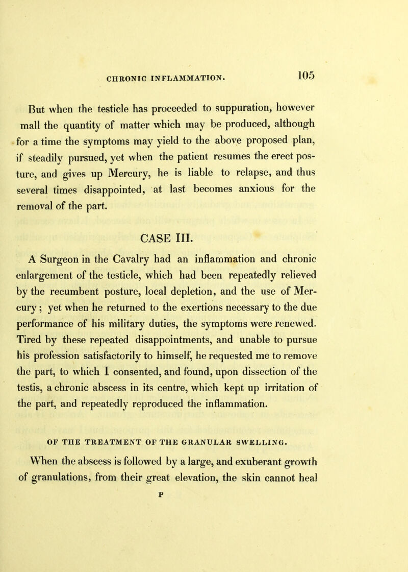 But when the testicle has proceeded to suppuration, however mall the quantity of matter which may be produced, although for a time the symptoms may yield to the above proposed plan, if steadily pursued, yet when the patient resumes the erect pos- ture, and gives up Mercury, he is liable to relapse, and thus several times disappointed, at last becomes anxious for the removal of the part. CASE III. A Surgeon in the Cavalry had an inflammation and chronic enlargement of the testicle, which had been repeatedly relieved by the recumbent posture, local depletion, and the use of Mer- cury ; yet when he returned to the exertions necessary to the due performance of his military duties, the symptoms were renewed. Tired by these repeated disappointments, and unable to pursue his profession satisfactorily to himself, he requested me to remove the part, to which I consented, and found, upon dissection of the testis, a chronic abscess in its centre, which kept up irritation of the part, and repeatedly reproduced the inflammation. OF THE TREATMENT OF THE GRANULAR SWELLING. When the abscess is followed by a large, and exuberant growth of granulations, from their great elevation, the skin cannot heal p