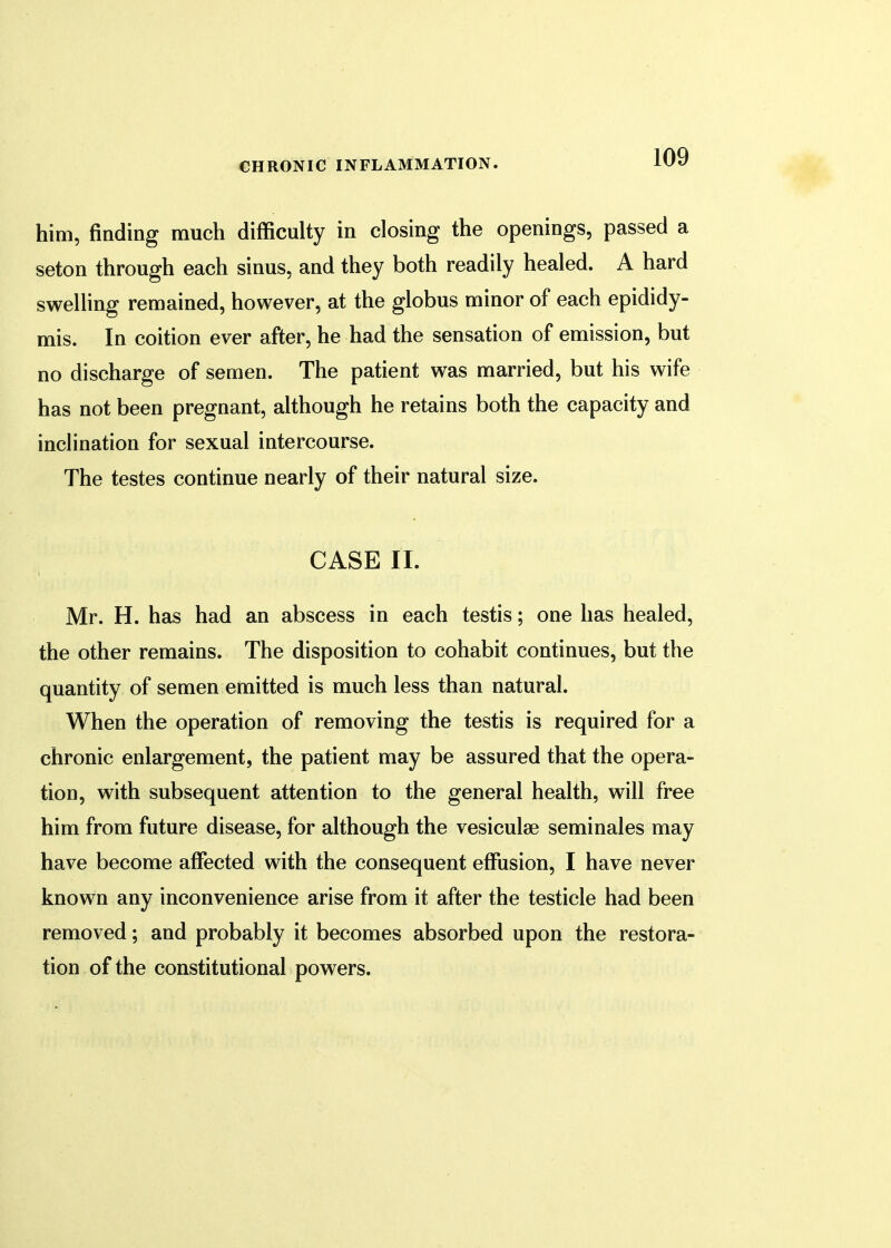 him, finding much difficulty in closing the openings, passed a seton through each sinus, and they both readily healed. A hard swelling remained, however, at the globus minor of each epididy- mis. In coition ever after, he had the sensation of emission, but no discharge of semen. The patient was married, but his wife has not been pregnant, although he retains both the capacity and inclination for sexual intercourse. The testes continue nearly of their natural size. CASE II. Mr. H. has had an abscess in each testis; one has healed, the other remains. The disposition to cohabit continues, but the quantity of semen emitted is much less than natural. When the operation of removing the testis is required for a chronic enlargement, the patient may be assured that the opera- tion, with subsequent attention to the general health, will free him from future disease, for although the vesiculse seminales may have become affected with the consequent effusion, I have never known any inconvenience arise from it after the testicle had been removed; and probably it becomes absorbed upon the restora- tion of the constitutional powers.