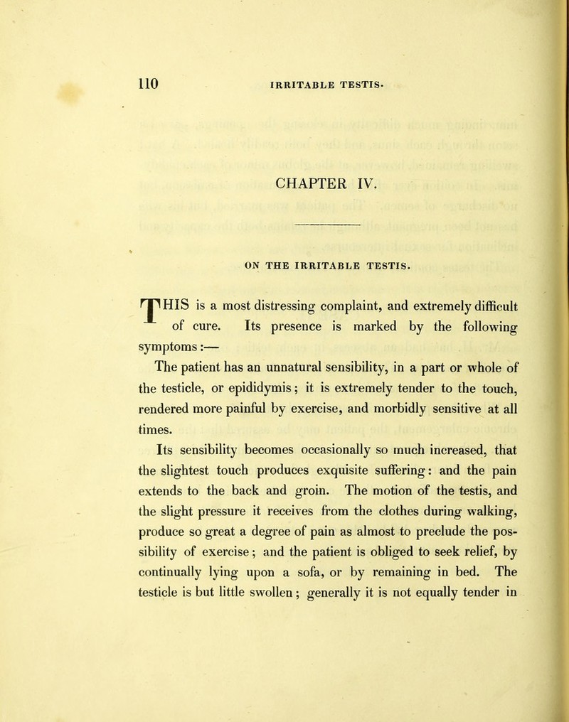 CHAPTER IV. ON THE IRRITABLE TESTIS. is a most distressing complaint, and extremely difficult of cure. Its presence is marked by the following symptoms:— The patient has an unnatural sensibility, in a part or whole of the testicle, or epididymis; it is extremely tender to the touch, rendered more painful by exercise, and morbidly sensitive at all times. Its sensibility becomes occasionally so much increased, that the slightest touch produces exquisite suffering: and the pain extends to the back and groin. The motion of the testis, and the slight pressure it receives from the clothes during walking, produce so great a degree of pain as almost to preclude the pos- sibility of exercise; and the patient is obliged to seek relief, by continually lying upon a sofa, or by remaining in bed. The testicle is but little swollen; generally it is not equally tender in