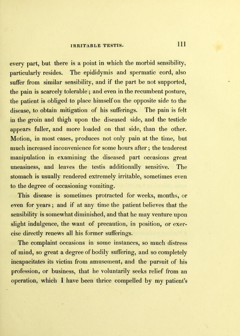 every part, but there is a point in which the morbid sensibility, particularly resides. The epididymis and spermatic cord, also suffer from similar sensibility, and if the part be not supported, the pain is scarcely tolerable; and even in the recumbent posture, the patient is obliged to place himself on the opposite side to the disease, to obtain mitigation of his sufferings. The pain is felt in the groin and thigh upon the diseased side, and the testicle appears fuller, and more loaded on that side, than the other. Motion, in most cases, produces not only pain at the time, but much increased inconvenience for some hours after; the tenderest manipulation in examining the diseased part occasions great uneasiness, and leaves the testis additionally sensitive. The stomach is usually rendered extremely irritable, sometimes even to the degree of occasioning vomiting. This disease is sometimes protracted for weeks, months, or even for years; and if at any time the patient believes that the sensibility is somewhat diminished, and that he may venture upon slight indulgence, the want of precaution, in position, or exer- cise directly renews all his former sufferings. The complaint occasions in some instances, so much distress of mind, so great a degree of bodily suffering, and so completely incapacitates its victim from amusement, and the pursuit of his profession, or business, that he voluntarily seeks relief from an operation, which I have been thrice compelled by my patient's
