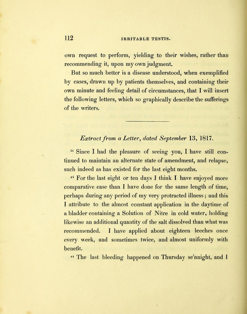 own request to perform, yielding to their wishes, rather than recommending it, upon my own judgment. But so much better is a disease understood, when exemplified by cases, drawn up by patients themselves, and containing their own minute and feeling detail of circumstances, that I will insert the following letters, which so graphically describe the sufferings of the writers. Extract from a Letter, dated September 13, 1817.  Since I had the pleasure of seeing you, I have still con- tinued to maintain an alternate state of amendment, and relapse, such indeed as has existed for the last eight months. 66 For the last eight or ten days I think I have enjoyed more comparative ease than I have done for the same length of time, perhaps during any period of my very protracted illness ; and this I attribute to the almost constant application in the daytime of a bladder containing a Solution of Nitre in cold water, holding likewise an additional quantity of the salt dissolved than what was recommended. I have applied about eighteen leeches once every week, and sometimes twice, and almost uniformly with benefit.  The last bleeding happened on Thursday se'nnight, and I /