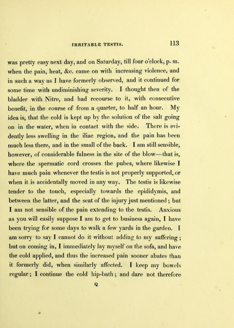 was pretty easy next day, and on Saturday, till four o'clock, p. m. when the pain, heat, &c. came on with increasing violence, and in such a way as I have formerly observed, and it continued for some time with undiminishing severity. I thought then of the bladder with Nitre, and had recourse to it, with consecutive benefit, in the course of from a quarter, to half an hour. My idea is, that the cold is kept up by the solution of the salt going on in the water, when in contact with the side. There is evi- dently less swelling in the iliac region, and the pain has been much less there, and in the small of the back. I am still sensible, however, of considerable fulness in the site of the blow—that is, where the spermatic cord crosses the pubes, where likewise I have much pain whenever the testis is not properly supported, or when it is accidentally moved in any way. The testis is likewise tender to the touch, especially towards the epididymis, and between the latter, and the seat of the injury just mentioned ; but I am not sensible of the pain extending to the testis. Anxious as you will easily suppose I am to get to business again, I have been trying for some days to walk a few yards in the garden. I am sorry to say I cannot do it without adding to my suffering; but on coming in, I immediately lay myself on the sofa, and have the cold applied, and thus the increased pain sooner abates than it formerly did, when similarly affected. I keep my bowels regular; I continue the cold hip-bath; and dare not therefore Q