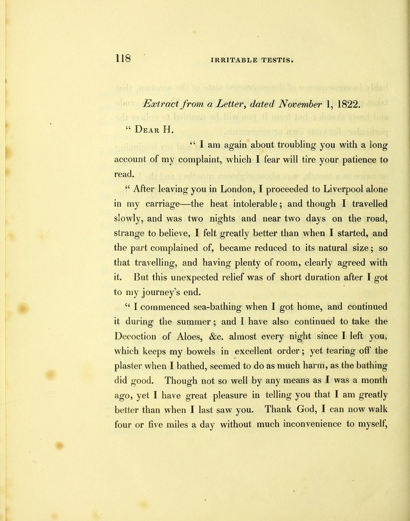 Extract from a Letter, dated November 1, 1822.  Dear H. ts I am again about troubling you with a long account of my complaint, which I fear will tire your patience to read.  After leaving you in London, I proceeded to Liverpool alone in my carriage—the heat intolerable; and though I travelled slowly, and was two nights and near two days on the road, strange to believe, I felt greatly better than when I started, and the part complained of, became reduced to its natural size; so that travelling, and having plenty of room, clearly agreed with it. But this unexpected relief was of short duration after I got to my journey's end. c< I commenced sea-bathing when I got home, and continued it during the summer; and I have also continued to take the Decoction of Aloes, &c. almost every night since I left you, which keeps my bowels in excellent order; yet tearing off the plaster when I bathed, seemed to do as much harm, as the bathing did good. Though not so well by any means as I was a month ago, yet I have great pleasure in telling you that I am greatly better than when I last saw you. Thank God, I can now walk four or five miles a day without much inconvenience to myself,