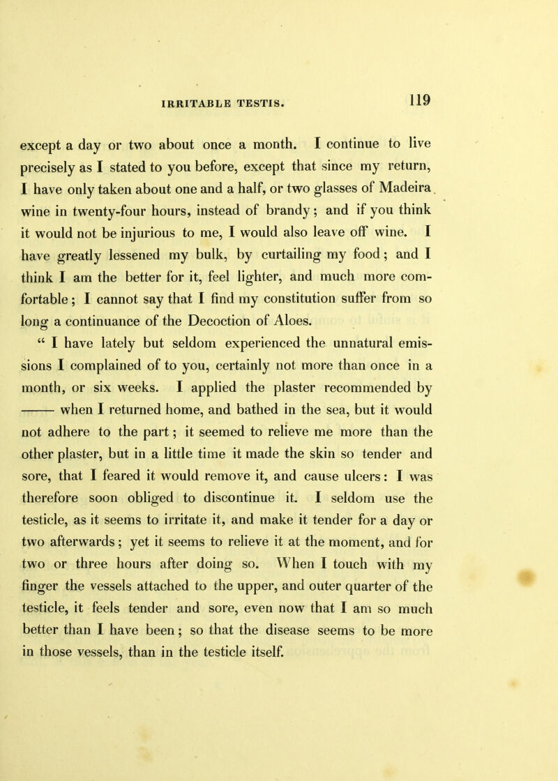 except a day or two about once a month. I continue to live precisely as I stated to you before, except that since my return, I have only taken about one and a half, or two glasses of Madeira wine in twenty-four hours, instead of brandy; and if you think it would not be injurious to me, I would also leave off wine. I have greatly lessened my bulk, by curtailing my food; and I think I am the better for it, feel lighter, and much more com- fortable ; I cannot say that I find my constitution suffer from so long a continuance of the Decoction of Aloes.  I have lately but seldom experienced the unnatural emis- sions I complained of to you, certainly not more than once in a month, or six weeks. I applied the plaster recommended by when I returned home, and bathed in the sea, but it would not adhere to the part; it seemed to relieve me more than the other plaster, but in a little time it made the skin so tender and sore, that I feared it would remove it, and cause ulcers: I was therefore soon obliged to discontinue it. I seldom use the testicle, as it seems to irritate it, and make it tender for a day or two afterwards; yet it seems to relieve it at the moment, and for two or three hours after doing so. When I touch with my finger the vessels attached to the upper, and outer quarter of the testicle, it feels tender and sore, even now that I am so much better than I have been; so that the disease seems to be more in those vessels, than in the testicle itself.