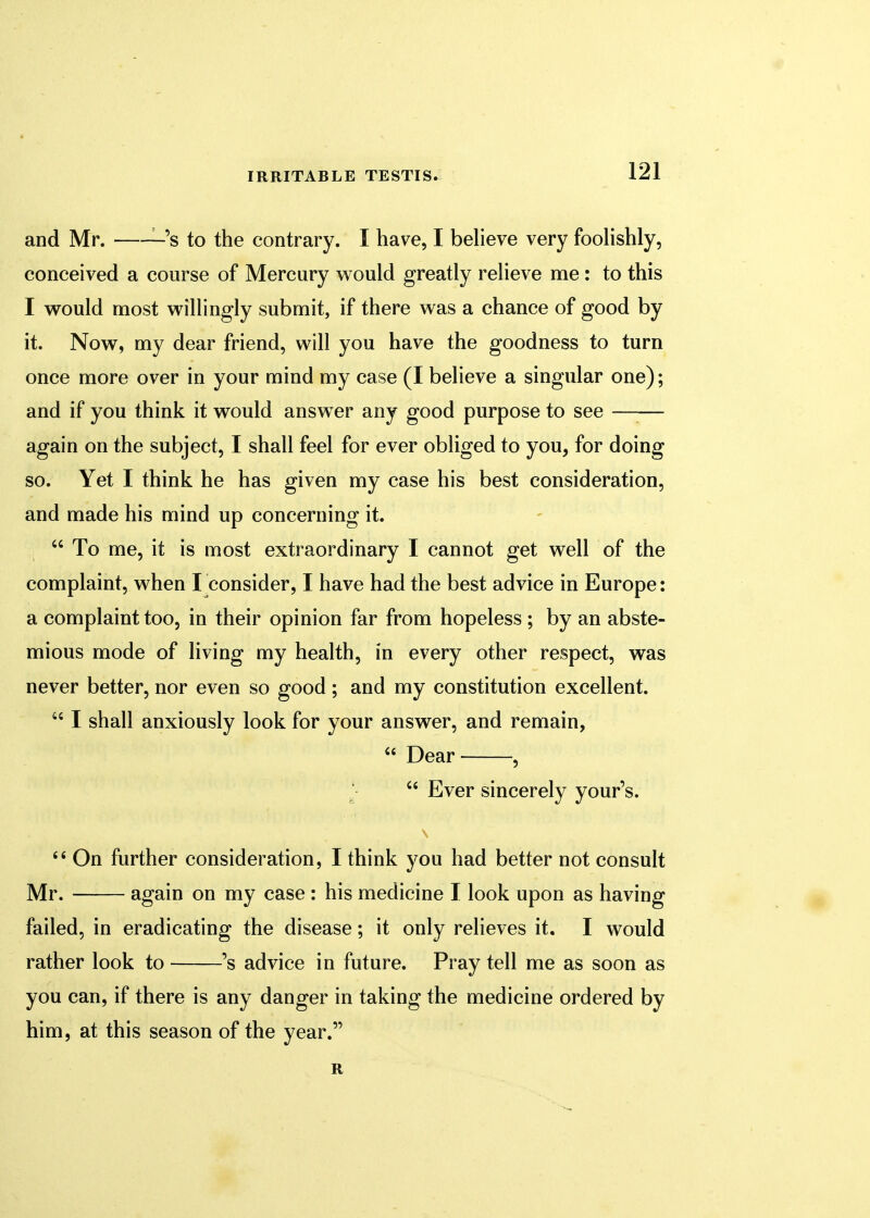 and Mr. s to the contrary. I have, I believe very foolishly, conceived a course of Mercury would greatly relieve me: to this I would most willingly submit, if there was a chance of good by it. Now, my dear friend, will you have the goodness to turn once more over in your mind my case (I believe a singular one); and if you think it would answer any good purpose to see —— again on the subject, I shall feel for ever obliged to you, for doing so. Yet I think he has given my case his best consideration, and made his mind up concerning it. I  To me, it is most extraordinary I cannot get well of the complaint, when I consider, I have had the best advice in Europe: a complaint too, in their opinion far from hopeless ; by an abste- mious mode of living my health, in every other respect, was never better, nor even so good; and my constitution excellent. M I shall anxiously look for your answer, and remain,  Dear ,  Ever sincerely your's.  On further consideration, I think you had better not consult Mr. again on my case: his medicine I look upon as having failed, in eradicating the disease; it only relieves it. I would rather look to 's advice in future. Pray tell me as soon as you can, if there is any danger in taking the medicine ordered by him, at this season of the year. R