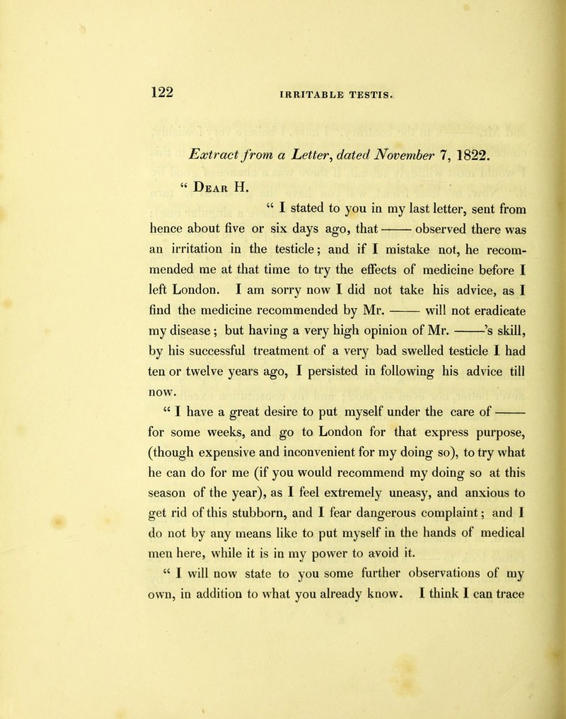 Extract from a Letter, dated November 7, 1822. 66 Dear H.  I stated to you in my last letter, sent from hence about five or six days ago, that observed there was an irritation in the testicle; and if I mistake not, he recom- mended me at that time to try the effects of medicine before I left London. I am sorry now I did not take his advice, as I find the medicine recommended by Mr. will not eradicate my disease; but having a very high opinion of Mr. 's skill, by his successful treatment of a very bad swelled testicle I had ten or twelve years ago, I persisted in following his advice till now.  I have a great desire to put myself under the care of for some weeks, and go to London for that express purpose, (though expensive and inconvenient for my doing so), to try what he can do for me (if you would recommend my doing so at this season of the year), as I feel extremely uneasy, and anxious to get rid of this stubborn, and I fear dangerous complaint; and I do not by any means like to put myself in the hands of medical men here, while it is in my power to avoid it.  I will now state to you some further observations of my own, in addition to what you already know. I think I can trace