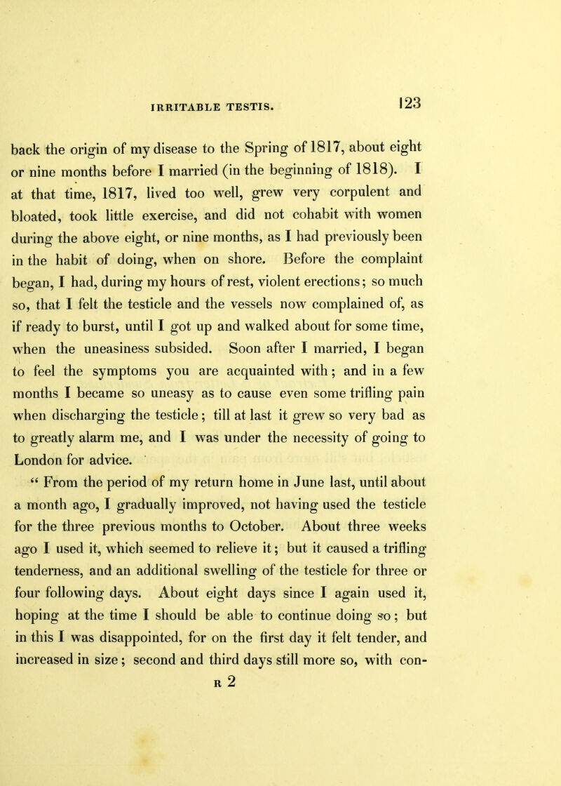 back the origin of my disease to the Spring of 1817, about eight or nine months before I married (in the beginning of 1818). I at that time, 1817, lived too well, grew very corpulent and bloated, took little exercise, and did not cohabit with women during the above eight, or nine months, as I had previously been in the habit of doing, when on shore. Before the complaint began, I had, during my hours of rest, violent erections; so much so, that I felt the testicle and the vessels now complained of, as if ready to burst, until I got up and walked about for some time, when the uneasiness subsided. Soon after I married, I began to feel the symptoms you are acquainted with; and in a few months I became so uneasy as to cause even some trifling pain when discharging the testicle; till at last it grew so very bad as to greatly alarm me, and I was under the necessity of going to London for advice.  From the period of my return home in June last, until about a month ago, I gradually improved, not having used the testicle for the three previous months to October. About three weeks ago I used it, which seemed to relieve it; but it caused a trifling tenderness, and an additional swelling of the testicle for three or four following days. About eight days since I again used it, hoping at the time I should be able to continue doing so; but in this I was disappointed, for on the first day it felt tender, and increased in size; second and third days still more so, with con- r2
