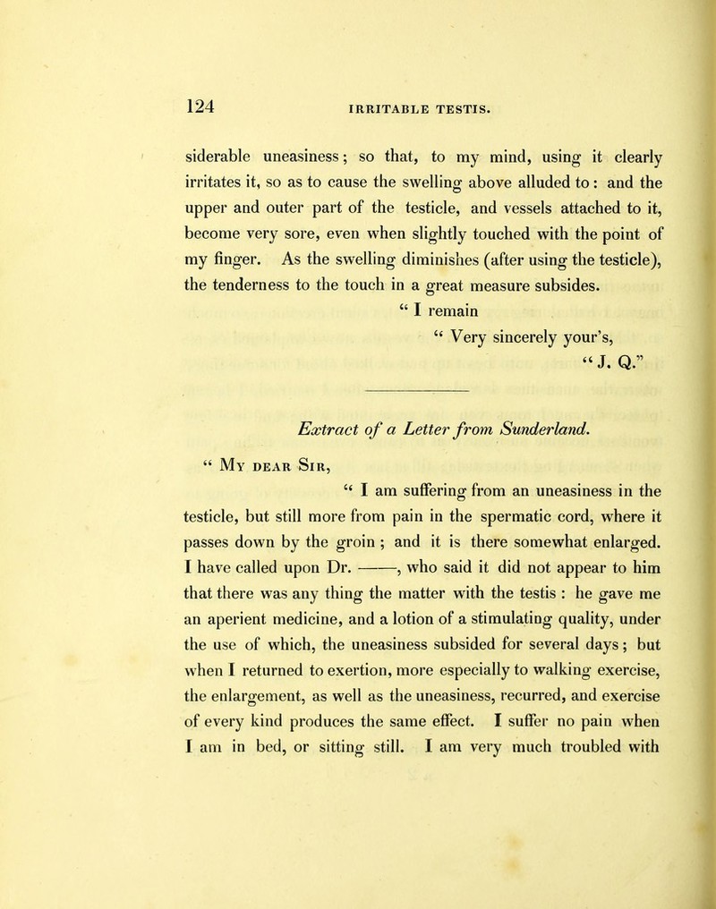 siderable uneasiness; so that, to my mind, using it clearly irritates it, so as to cause the swelling above alluded to : and the upper and outer part of the testicle, and vessels attached to it, become very sore, even when slightly touched with the point of my finger. As the swelling diminishes (after using the testicle), the tenderness to the touch in a great measure subsides.  I remain c< Very sincerely your's, J, Q. Extract of a Letter from Sunderland.  My dear Sir, 66 I am suffering from an uneasiness in the testicle, but still more from pain in the spermatic cord, where it passes down by the groin ; and it is there somewhat enlarged. I have called upon Dr. , who said it did not appear to him that there was any thing the matter with the testis : he gave me an aperient medicine, and a lotion of a stimulating quality, under the use of which, the uneasiness subsided for several days; but when I returned to exertion, more especially to walking exercise, the enlargement, as well as the uneasiness, recurred, and exercise of every kind produces the same effect. I suffer no pain when I am in bed, or sitting still. I am very much troubled with