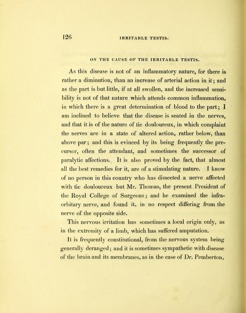 ON THE CAUSE OF THE IRRITABLE TESTIS. As this disease is not of an inflammatory nature, for there is rather a diminution, than an increase of arterial action in it; and as the part is but little, if at all swollen, and the increased sensi- bility is not of that nature which attends common inflammation, in which there is a great determination of blood to the part; I am inclined to believe that the disease is seated in the nerves, and that it is of the nature of tic douloureux, in which complaint the nerves are in a state of altered action, rather below, than above par; and this is evinced by its being frequently the pre- cursor, often the attendant, and sometimes the successor of paralytic affections. It is also proved by the fact, that almost all the best remedies for it, are of a stimulating nature. I know of no person in this country who has dissected a nerve affected with tic douloureux but Mr. Thomas, the present President of the Royal College of Surgeons ; and he examined the infra- orbitary nerve, and found it, in no respect differing from the nerve of the opposite side. This nervous irritation has sometimes a local origin only, as in the extremity of a limb, which has suffered amputation. It is frequently constitutional, from the nervous system being generally deranged; and it is sometimes sympathetic with disease of the brain and its membranes, as in the case of Dr. Pemberton,