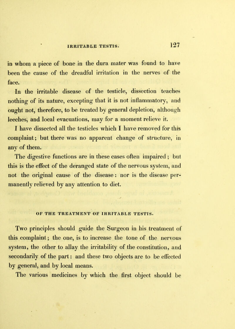 in whom a piece of bone in the dura mater was found to have been the cause of the dreadful irritation in the nerves of the face. In the irritable disease of the testicle, dissection teaches nothing of its nature, excepting that it is not inflammatory, and ought not, therefore, to be treated by general depletion, although leeches, and local evacuations, may for a moment relieve it. I have dissected all the testicles which I have removed for this complaint; but there was no apparent change of structure, in any of them. The digestive functions are in these cases often impaired ; but this is the effect of the deranged state of the nervous system, and not the original cause of the disease: nor is the disease per- manently relieved by any attention to diet. OF THE TREATMENT OF IRRITABLE TESTIS. Two principles should guide the Surgeon in his treatment of this complaint; the one, is to increase the tone of the nervous system, the other to allay the irritability of the constitution, and secondarily of the part: and these two objects are to be effected by general, and by local means. The various medicines by which the first object should be