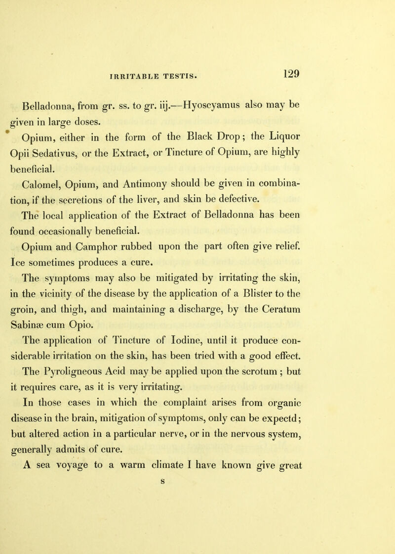Belladonna, from gr. ss. to gr. iij.—Hyoscyamus also may be given in large doses. Opium, either in the form of the Black Drop; the Liquor Opii Sedativus, or the Extract, or Tincture of Opium, are highly beneficial. Calomel, Opium, and Antimony should be given in combina- tion, if the secretions of the liver, and skin be defective. The local application of the Extract of Belladonna has been found occasionally beneficial. Opium and Camphor rubbed upon the part often give relief. Ice sometimes produces a cure. The symptoms may also be mitigated by irritating the skin, in the vicinity of the disease by the application of a Blister to the groin, and thigh, and maintaining a discharge, by the Ceratum Sabinse cum Opio. The application of Tincture of Iodine, until it produce con- siderable irritation on the skin, has been tried with a good effect. The Pyroligneous Acid may be applied upon the scrotum ; but it requires care, as it is very irritating. In those cases in which the complaint arises from organic disease in the brain, mitigation of symptoms, only can be expectd; but altered action in a particular nerve, or in the nervous system, generally admits of cure. A sea voyage to a warm climate I have known give great s