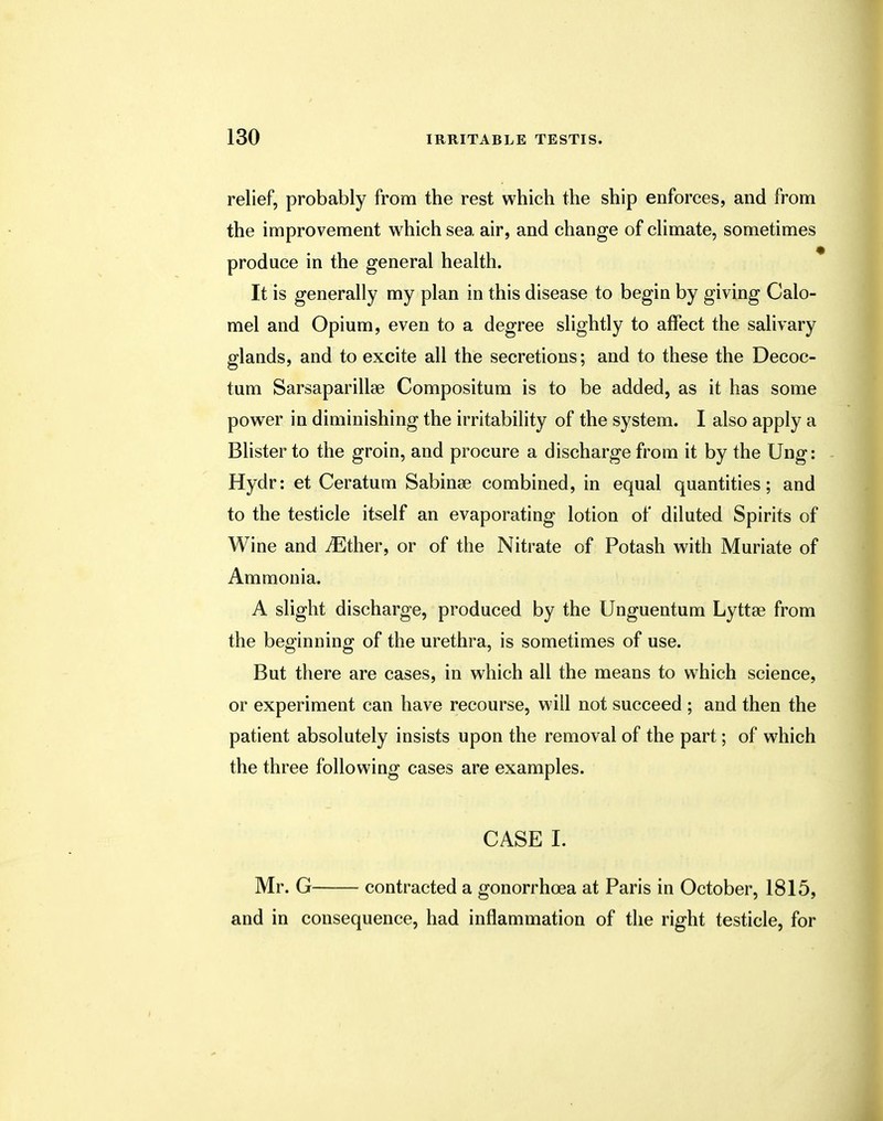 relief, probably from the rest which the ship enforces, and from the improvement which sea air, and change of climate, sometimes produce in the general health. It is generally my plan in this disease to begin by giving Calo- mel and Opium, even to a degree slightly to affect the salivary glands, and to excite all the secretions; and to these the Decoc- tum Sarsaparillse Compositum is to be added, as it has some power in diminishing the irritability of the system. I also apply a Blister to the groin, and procure a discharge from it by the Ung: Hydr: et Ceratum Sabinae combined, in equal quantities; and to the testicle itself an evaporating lotion of diluted Spirits of Wine and iEther, or of the Nitrate of Potash with Muriate of Ammonia. A slight discharge, produced by the Unguentum Lyttse from the beginning of the urethra, is sometimes of use. But there are cases, in which all the means to which science, or experiment can have recourse, will not succeed ; and then the patient absolutely insists upon the removal of the part; of which the three following cases are examples. CASE L Mr. G contracted a gonorrhoea at Paris in October, 1815, and in consequence, had inflammation of the right testicle, for