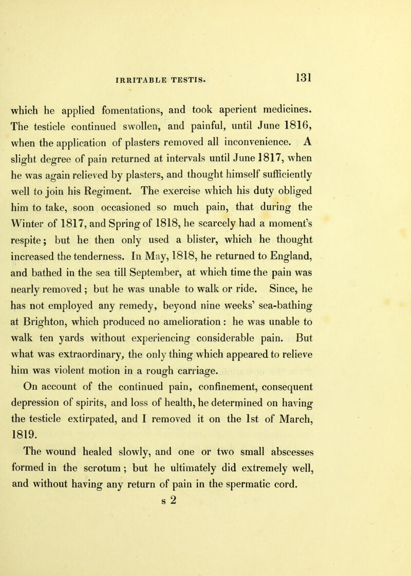 which he applied fomentations, and took aperient medicines. The testicle continued swollen, and painful, until June 1816, when the application of plasters removed all inconvenience. A slight degree of pain returned at intervals until June 1817, when he was again relieved by plasters, and thought himself sufficiently well to join his Regiment. The exercise which his duty obliged him to take, soon occasioned so much pain, that during the Winter of 1817, and Spring of 1818, he scarcely had a moment's respite; but he then only used a blister, which he thought increased the tenderness. In May, 1818, he returned to England, and bathed in the sea till September, at which time the pain was nearly removed ; but he was unable to walk or ride. Since, he has not employed any remedy, beyond nine weeks' sea-bathing at Brighton, which produced no amelioration : he was unable to walk ten yards without experiencing considerable pain. But what was extraordinary, the only thing which appeared to relieve him was violent motion in a rough carriage. On account of the continued pain, confinement, consequent depression of spirits, and loss of health, he determined on having the testicle extirpated, and I removed it on the 1st of March, 1819. The wound healed slowly, and one or two small abscesses formed in the scrotum; but he ultimately did extremely well, and without having any return of pain in the spermatic cord. s 2