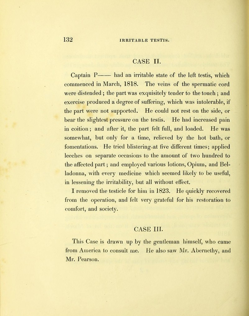 CASE II. Captain P had an irritable state of the left testis, which commenced in March, 1818. The veins of the spermatic cord were distended ; the part was exquisitely tender to the touch ; and exercise produced a degree of suffering, which was intolerable, if the part were not supported. He could not rest on the side, or bear the slightest pressure on the testis. He had increased pain in coition; and after it, the part felt full, and loaded. He was somewhat, but only for a time, relieved by the hot bath, or fomentations. He tried blistering.at five different times; applied leeches on separate occasions to the amount of two hundred to the affected part; and employed various lotions, Opium, and Bel- ladonna, with every medicine which seemed likely to be useful, in lessening the irritability, but all without effect. I removed the testicle for him in 1823. He quickly recovered from the operation, and felt very grateful for his restoration to comfort, and society. CASE III. This Case is drawn up by the gentleman himself, who came from America to consult me. He also saw Mr. Abernethy, and Mr. Pearson.