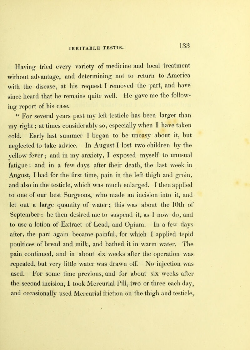 Having tried every variety of medicine and local treatment without advantage, and determining not to return to America with the disease, at his request I removed the part, and have since heard that he remains quite well. He gave me the follow- ing report of his case.  For several years past my left testicle has been larger than my right; at times considerably so, especially when I have taken cold. Early last summer I began to be uneasy about it, but neglected to take advice. In August I lost two children by the yellow fever; and in my anxiety, I exposed myself to unusual fatigue: and in a few days after their death, the last week in August, I had for the first time, pain in the left thigh and groin, and also in the testicle, which was much enlarged. I then applied to one of our best Surgeons, who made an incision into it, and let out a large quantity of water; this was about the 10th of September : he then desired me to suspend it, as I now do, and to use a lotion of Extract of Lead, and Opium. In a few days after, the part again became painful, for which I applied tepid poultices of bread and milk, and bathed it in warm water. The pain continued, and in about six weeks after the operation was repeated, but very little water was drawn off. No injection was used. For some time previous, and for about six weeks after the second incision, I took Mercurial Pill, two or three each day, and occasionally used Mercurial friction on the thigh and testicle,