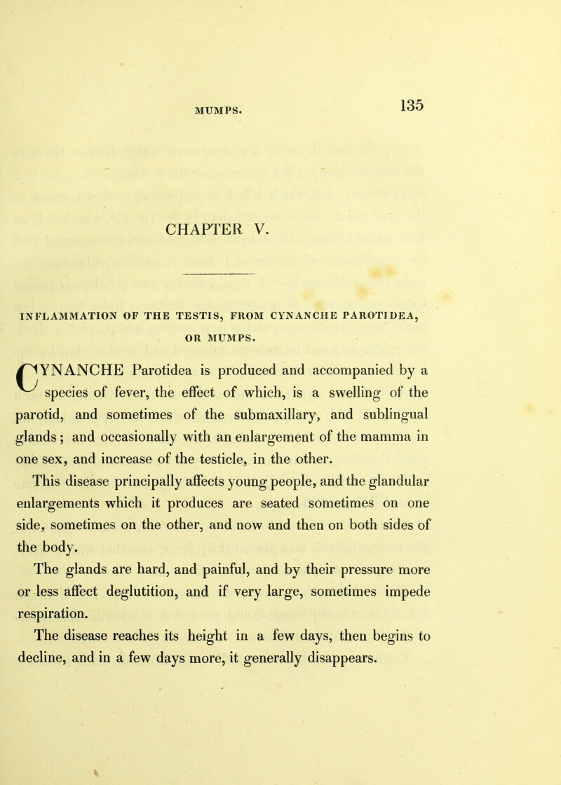 CHAPTER V. INFLAMMATION OF THE TESTIS, FROM CYNANCHE PAROTIDE A, OR MUMPS. /^YNANCHE Parotidea is produced and accompanied by a species of fever, the effect of which, is a swelling of the parotid, and sometimes of the submaxillary, and sublingual glands ; and occasionally with an enlargement of the mamma in one sex, and increase of the testicle, in the other. This disease principally affects young people, and the glandular enlargements which it produces are seated sometimes on one side, sometimes on the other, and now and then on both sides of the body. The glands are hard, and painful, and by their pressure more or less affect deglutition, and if very large, sometimes impede respiration. The disease reaches its height in a few days, then begins to decline, and in a few days more, it generally disappears.