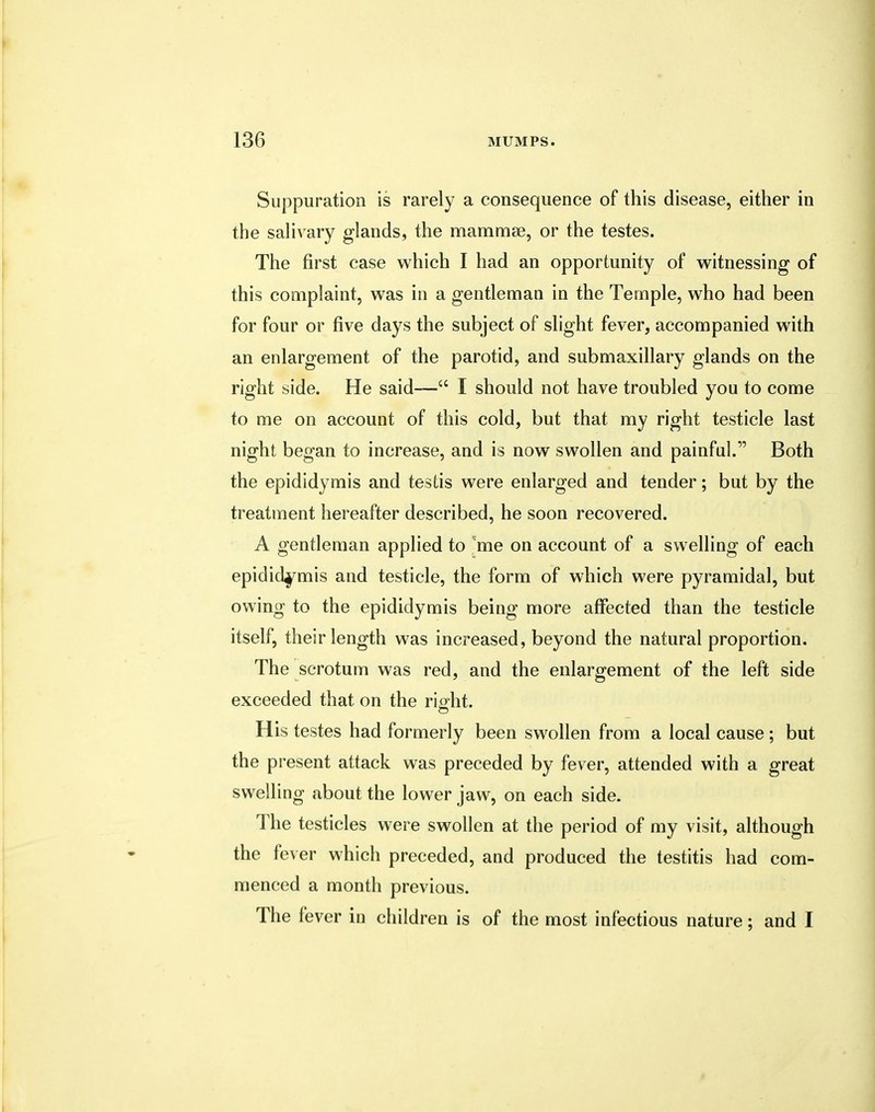 Suppuration is rarely a consequence of this disease, either in the salivary glands, the mammee, or the testes. The first case which I had an opportunity of witnessing of this complaint, was in a gentleman in the Temple, who had been for four or five days the subject of slight fever, accompanied with an enlargement of the parotid, and submaxillary glands on the right side. He said— I should not have troubled you to come to me on account of this cold, but that my right testicle last night began to increase, and is now swollen and painful. Both the epididymis and testis were enlarged and tender; but by the treatment hereafter described, he soon recovered. A gentleman applied to me on account of a swelling of each epididymis and testicle, the form of which were pyramidal, but owing to the epididymis being more affected than the testicle itself, their length was increased, beyond the natural proportion. The scrotum was red, and the enlargement of the left side exceeded that on the right. His testes had formerly been swollen from a local cause ; but the present attack was preceded by fever, attended with a great swelling about the lower jaw, on each side. The testicles were swollen at the period of my visit, although the fever which preceded, and produced the testitis had com- menced a month previous. The fever in children is of the most infectious nature; and I