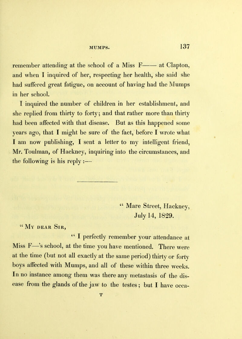 remember attending at the school of a Miss F at Clapton, and when I inquired of her, respecting her health, she said she had suffered great fatigue, on account of having had the Mumps in her school. I inquired the number of children in her establishment, and she replied from thirty to forty; and that rather more than thirty had been affected with that disease. But as this happened some years ago, that I might be sure of the fact, before I wrote what I am now publishing, I sent a letter to my intelligent friend, Mr. Toulman, of Hackney, inquiring into the circumstances, and the following is his reply :—  Mare Street, Hackney, July 14, 1829.  My dear Sir,  I perfectly remember your attendance at Miss F—'s school, at the time you have mentioned. There were at the time (but not all exactly at the same period) thirty or forty boys affected with Mumps, and all of these within three weeks. In no instance among them was there any metastasis of the dis- ease from the glands of the jaw to the testes ; but I have occa- T