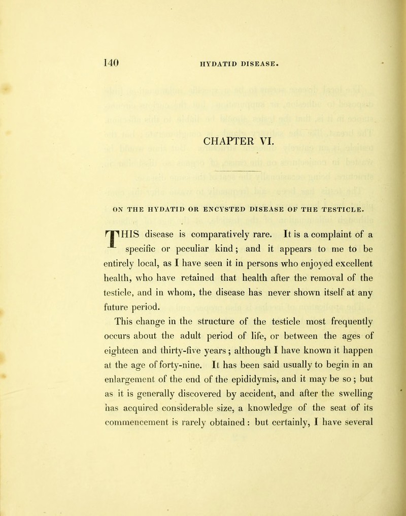 CHAPTER VI. ON THE HYDATID OR ENCYSTED DISEASE OF THE TESTICLE. rTlHIS disease is comparatively rare. It is a complaint of a specific or peculiar kind; and it appears to me to be entirely local, as I have seen it in persons who enjoyed excellent health, who have retained that health after the removal of the testicle, and in whom, the disease has never shown itself at any future period. This change in the structure of the testicle most frequently occurs about the adult period of life, or between the ages of eighteen and thirty-five years; although I have known it happen at the age of forty-nine. It has been said usually to begin in an enlargement of the end of the epididymis, and it may be so ; but as it is generally discovered by accident, and after the swelling has acquired considerable size, a knowledge of the seat of its commencement is rarely obtained : but certainly, I have several