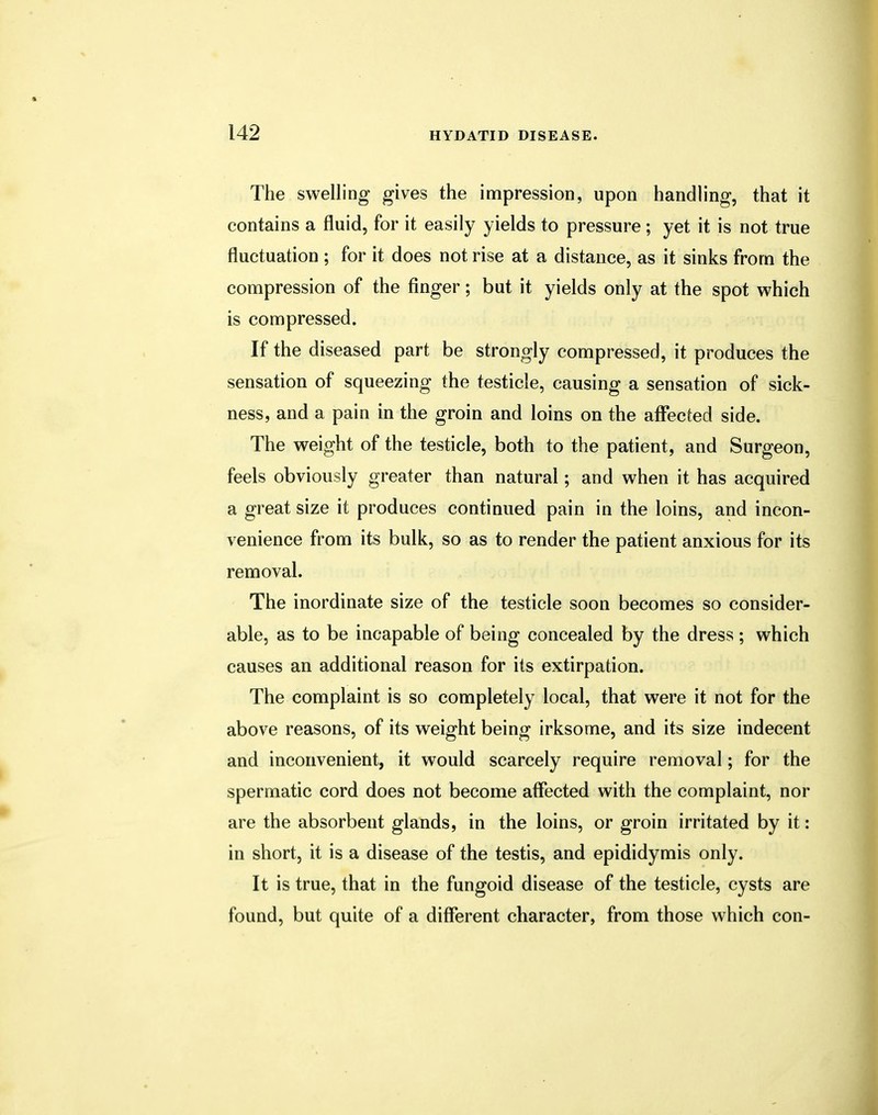 The swelling gives the impression, upon handling, that it contains a fluid, for it easily yields to pressure ; yet it is not true fluctuation ; for it does not rise at a distance, as it sinks from the compression of the finger; but it yields only at the spot which is compressed. If the diseased part be strongly compressed, it produces the sensation of squeezing the testicle, causing a sensation of sick- ness, and a pain in the groin and loins on the affected side. The weight of the testicle, both to the patient, and Surgeon, feels obviously greater than natural; and when it has acquired a great size it produces continued pain in the loins, and incon- venience from its bulk, so as to render the patient anxious for its removal. The inordinate size of the testicle soon becomes so consider- able, as to be incapable of being concealed by the dress ; which causes an additional reason for its extirpation. The complaint is so completely local, that were it not for the above reasons, of its weight being irksome, and its size indecent and inconvenient, it would scarcely require removal; for the spermatic cord does not become affected with the complaint, nor are the absorbent glands, in the loins, or groin irritated by it: in short, it is a disease of the testis, and epididymis only. It is true, that in the fungoid disease of the testicle, cysts are found, but quite of a different character, from those which con-