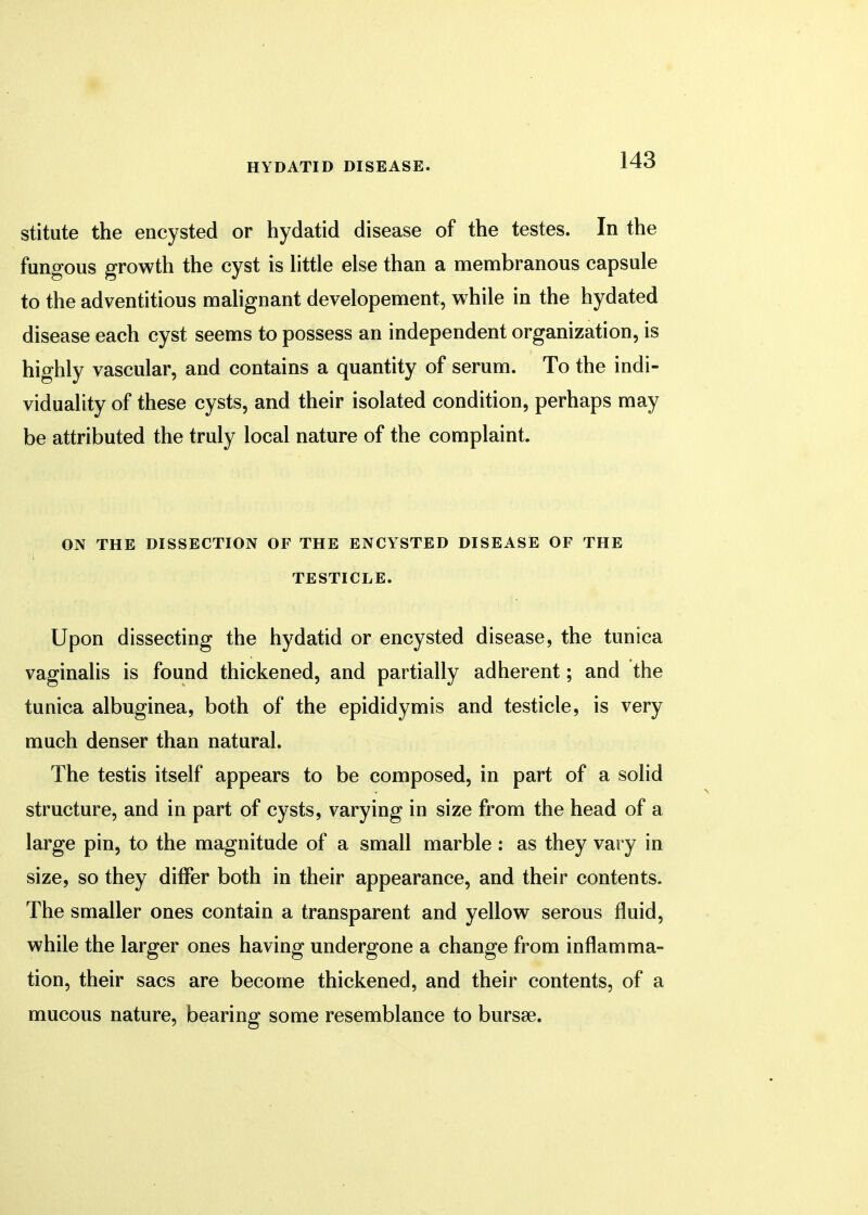 stitute the encysted or hydatid disease of the testes. In the fungous growth the cyst is little else than a membranous capsule to the adventitious malignant developement, while in the hydated disease each cyst seems to possess an independent organization, is highly vascular, and contains a quantity of serum. To the indi- viduality of these cysts, and their isolated condition, perhaps may be attributed the truly local nature of the complaint. ON THE DISSECTION OF THE ENCYSTED DISEASE OF THE TESTICLE. Upon dissecting the hydatid or encysted disease, the tunica vaginalis is found thickened, and partially adherent; and the tunica albuginea, both of the epididymis and testicle, is very much denser than natural. The testis itself appears to be composed, in part of a solid structure, and in part of cysts, varying in size from the head of a large pin, to the magnitude of a small marble: as they vary in size, so they differ both in their appearance, and their contents. The smaller ones contain a transparent and yellow serous fluid, while the larger ones having undergone a change from inflamma- tion, their sacs are become thickened, and their contents, of a mucous nature, bearing some resemblance to bursse.