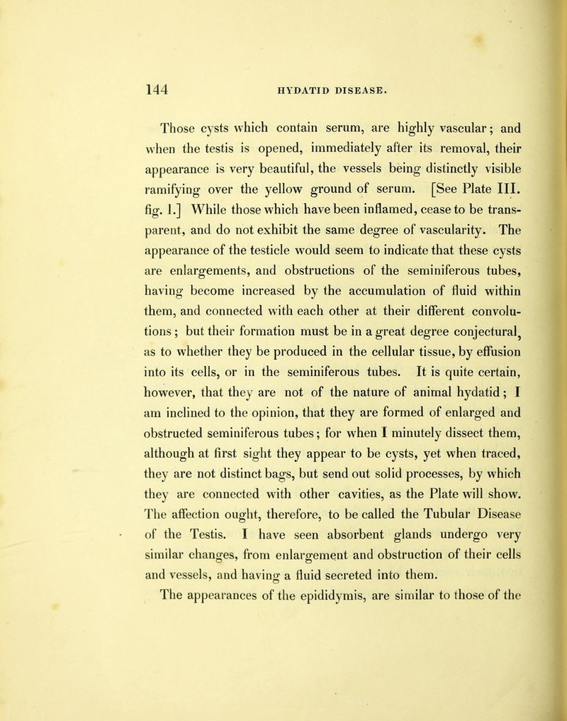 Those cysts which contain serum, are highly vascular; and when the testis is opened, immediately after its removal, their appearance is very beautiful, the vessels being distinctly visible ramifying over the yellow ground of serum. [See Plate III. fig. 1.] While those which have been inflamed, cease to be trans- parent, and do not exhibit the same degree of vascularity. The appearance of the testicle would seem to indicate that these cysts are enlargements, and obstructions of the seminiferous tubes, having become increased by the accumulation of fluid within them, and connected with each other at their different convolu- tions ; but their formation must be in a great degree conjectural as to whether they be produced in the cellular tissue, by effusion into its cells, or in the seminiferous tubes. It is quite certain, however, that they are not of the nature of animal hydatid; I am inclined to the opinion, that they are formed of enlarged and obstructed seminiferous tubes; for when I minutely dissect them, although at first sight they appear to be cysts, yet when traced, they are not distinct bags, but send out solid processes, by which they are connected with other cavities, as the Plate will show. The affection ought, therefore, to be called the Tubular Disease of the Testis. I have seen absorbent glands undergo very similar changes, from enlargement and obstruction of their cells and vessels, and having a fluid secreted into them. The appearances of the epididymis, are similar to those of the