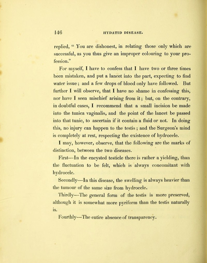 replied,  You are dishonest, in relating those only which are successful, as you thus give an improper colouring to your pro- fession. For myself, I have to confess that I have two or three times been mistaken, and put a lancet into the part, expecting to find water issue ; and a few drops of blood only have followed. But further I will observe, that I have no shame in confessing this, nor have I seen mischief arising from it; but, on the contrary, in doubtful cases, I recommend that a small incision be made into the tunica vaginalis, and the point of the lancet be passed into that tunic, to ascertain if it contain a fluid or not. In doing this, no injury can happen to the testis ; and the Surgeon's mind is completely at rest, respecting the existence of hydrocele. I may, however, observe, that the following are the marks of distinction, between the two diseases. First—In the encysted testicle there is rather a yielding, than the fluctuation to be felt, which is always concomitant with hydrocele. Secondly—In this disease, the swelling is always heavier than the tumour of the same size from hydrocele. Thirdly—The general form of the testis is more preserved, although it is somewhat more pyriform than the testis naturally is. Fourthly—The entire absence of transparency.