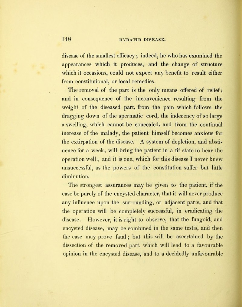 disease of the smallest efficacy; indeed, he who has examined the appearances which it produces, and the change of structure which it occasions, could not expect any benefit to result either from constitutional, or local remedies. The removal of the part is the only means offered of relief; and in consequence of the inconvenience resulting from the weight of the diseased part, from the pain which follows the dragging down of the spermatic cord, the indecency of so large a swelling, which cannot be concealed, and from the continual increase of the malady, the patient himself becomes anxious for the extirpation of the disease. A system of depletion, and absti- nence for a week, will bring the patient in a fit state to bear the operation well; and it is one, which for this disease I never knew unsuccessful, as the powers of the constitution suffer but little diminution. The strongest assurances may be given to the patient, if the case be purely of the encysted character, that it will never produce any influence upon the surrounding, or adjacent parts, and that the operation will be completely successful, in eradicating the disease. However, it is right to observe, that the fungoid, and encysted disease, may be combined in the same testis, and then the case may prove fatal; but this will be ascertained by the dissection of the removed part, which will lead to a favourable opinion in the encysted disease, and to a decidedly unfavourable