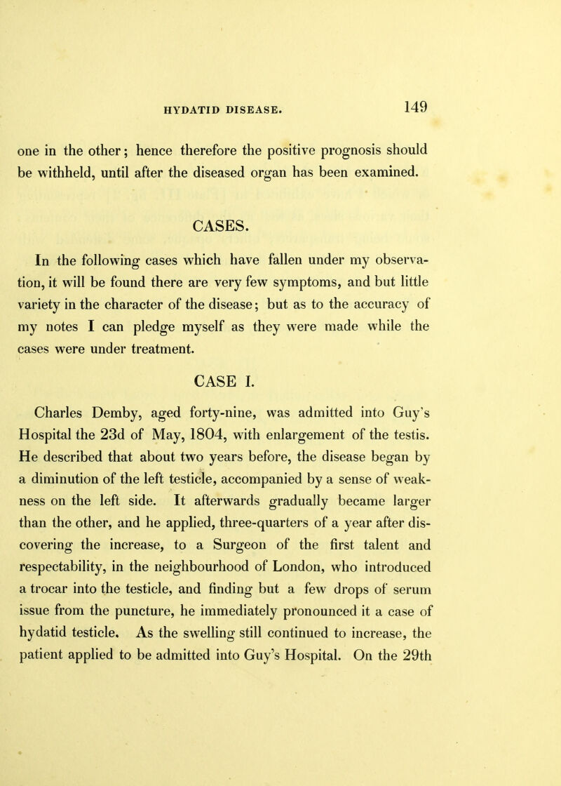 one in the other; hence therefore the positive prognosis should be withheld, until after the diseased organ has been examined. CASES. In the following cases which have fallen under my observa- tion, it will be found there are very few symptoms, and but little variety in the character of the disease; but as to the accuracy of my notes I can pledge myself as they were made while the cases were under treatment. CASE I. Charles Demby, aged forty-nine, was admitted into Guy's Hospital the 23d of May, 1804, with enlargement of the testis. He described that about two years before, the disease began by a diminution of the left testicle, accompanied by a sense of weak- ness on the left side. It afterwards gradually became larger than the other, and he applied, three-quarters of a year after dis- covering the increase, to a Surgeon of the first talent and respectability, in the neighbourhood of London, who introduced a trocar into the testicle, and finding but a few drops of serum issue from the puncture, he immediately pronounced it a case of hydatid testicle. As the swelling still continued to increase, the patient applied to be admitted into Guy's Hospital. On the 29th
