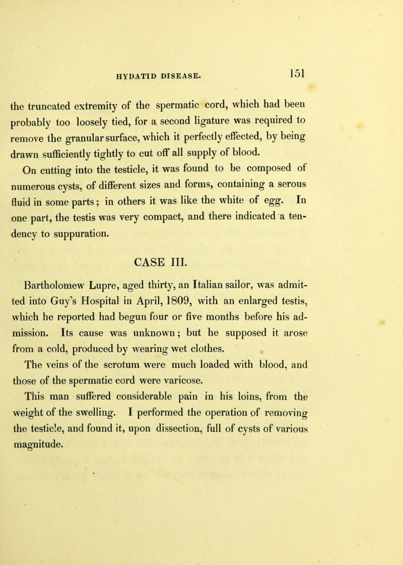 the truncated extremity of the spermatic cord, which had been probably too loosely tied, for a second ligature was required to remove the granular surface, which it perfectly effected, by being drawn sufficiently tightly to cut off all supply of blood. On cutting into the testicle, it was found to be composed of numerous cysts, of different sizes and forms, containing a serous fluid in some parts ; in others it was like the white of egg. In one part, the testis was very compact, and there indicated a ten- dency to suppuration. CASE III. Bartholomew Lupre, aged thirty, an Italian sailor, was admit- ted into Guy's Hospital in April, 1809, with an enlarged testis, which he reported had begun four or five months before his ad- mission. Its cause was unknown; but he supposed it arose from a cold, produced by wearing wet clothes. The veins of the scrotum were much loaded with blood, and those of the spermatic cord were varicose. This man suffered considerable pain in his loins, from the weight of the swelling. I performed the operation of removing the testicle, and found it, upon dissection, full of cysts of various magnitude.