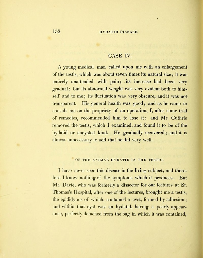 CASE IV. A young medical man called upon me with an enlargement of the testis, which was about seven times its natural size; it was entirely unattended with pain; its increase had been very gradual; but its abnormal weight was very evident both to him- self and to me; its fluctuation was very obscure, and it was not transparent. His general health was good; and as he came to consult me on the propriety of an operation, I, after some trial of remedies, recommended him to lose it; and Mr. Guthrie removed the testis, which I examined, and found it to be of the hydatid or encysted kind. He gradually recovered; and it is almost unnecessary to add that he did very well. OF THE ANIMAL HYDATID IN THE TESTIS. I have never seen this disease in the living subject, and there- fore I know nothing of the symptoms which it produces. But Mr. Davie, who was formerly a dissector for our lectures at St. Thomas's Hospital, after one of the lectures, brought me a testis, the epididymis of which, contained a cyst, formed by adhesion; and within that cyst was an hydatid, having a pearly appear- ance, perfectly detached from the bag in which it was contained,