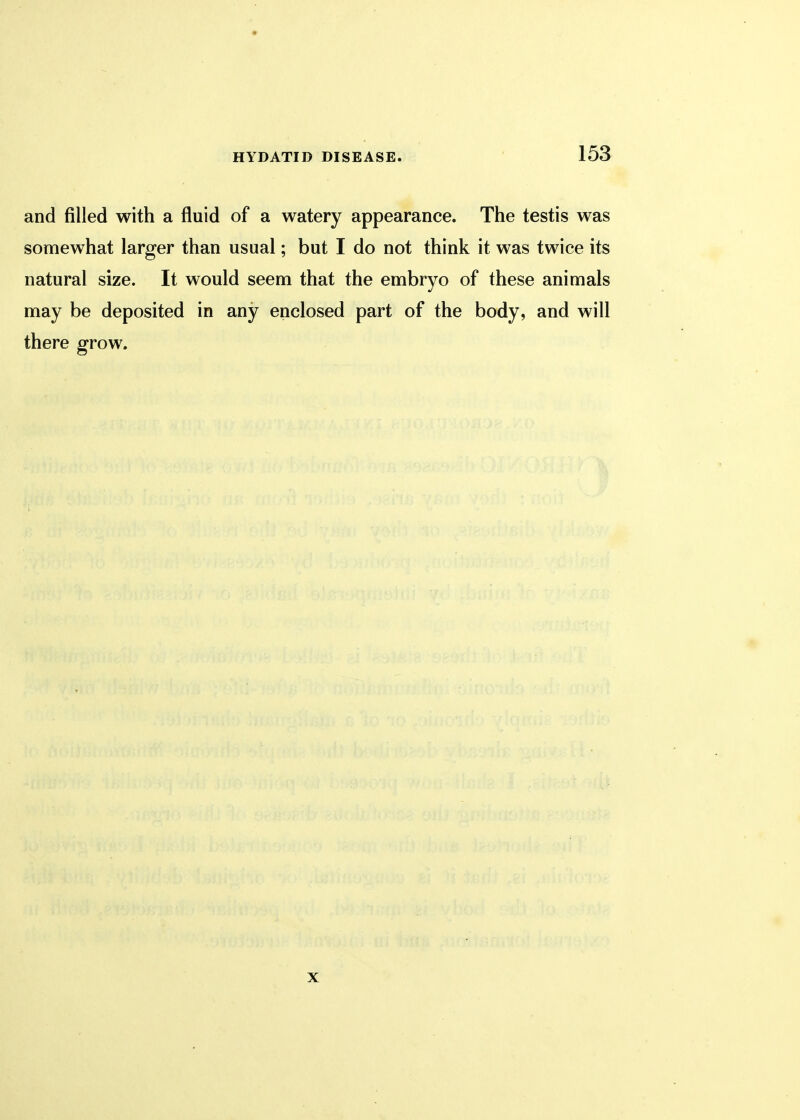 and filled with a fluid of a watery appearance. The testis was somewhat larger than usual; but I do not think it was twice its natural size. It would seem that the embryo of these animals may be deposited in any enclosed part of the body, and will there grow. x