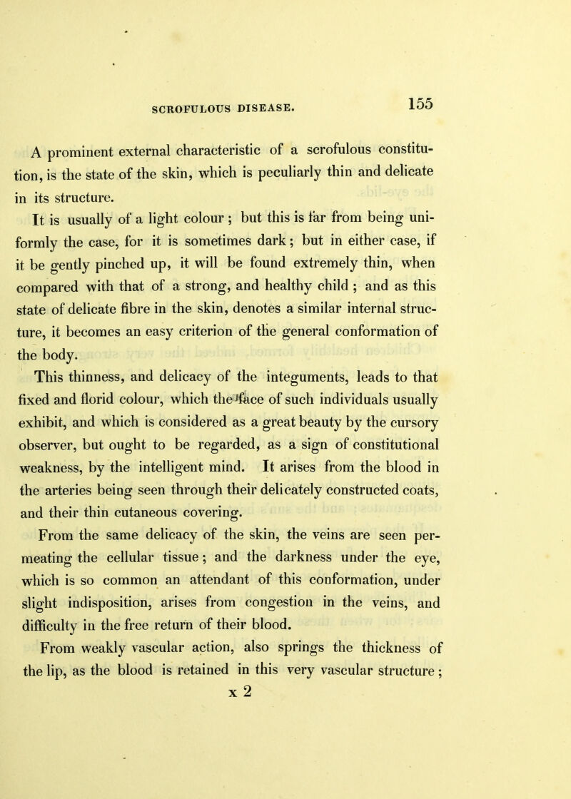 A prominent external characteristic of a scrofulous constitu- tion, is the state of the skin, which is peculiarly thin and delicate in its structure. It is usually of a light colour ; but this is far from being uni- formly the case, for it is sometimes dark; but in either case, if it be gently pinched up, it will be found extremely thin, when compared with that of a strong, and healthy child ; and as this state of delicate fibre in the skin, denotes a similar internal struc- ture, it becomes an easy criterion of the general conformation of the body. This thinness, and delicacy of the integuments, leads to that fixed and florid colour, which the Jface of such individuals usually exhibit, and which is considered as a great beauty by the cursory observer, but ought to be regarded, as a sign of constitutional weakness, by the intelligent mind. It arises from the blood in the arteries being seen through their delicately constructed coats, and their thin cutaneous covering. From the same delicacy of the skin, the veins are seen per- meating the cellular tissue; and the darkness under the eye, which is so common an attendant of this conformation, under slight indisposition, arises from congestion in the veins, and difficulty in the free return of their blood. From weakly vascular action, also springs the thickness of the lip, as the blood is retained in this very vascular structure; x 2