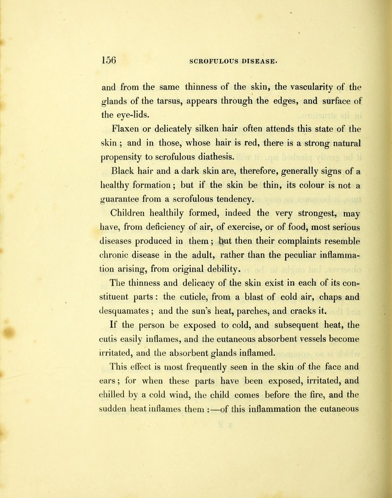and from the same thinness of the skin, the vascularity of the glands of the tarsus, appears through the edges, and surface of the eye-lids. Flaxen or delicately silken hair often attends this state of the skin ; and in those, whose hair is red, there is a strong natural propensity to scrofulous diathesis. Black hair and a dark skin are, therefore, generally signs of a healthy formation; but if the skin be thin, its colour is not a guarantee from a scrofulous tendency. Children healthily formed, indeed the very strongest, may have, from deficiency of air, of exercise, or of food, most serious diseases produced in them; t}ut then their complaints resemble chronic disease in the adult, rather than the peculiar inflamma- tion arising, from original debility. The thinness and delicacy of the skin exist in each of its con- stituent parts: the cuticle, from a blast of cold air, chaps and desquamates ; and the sun's heat, parches, and cracks it. If the person be exposed to cold, and subsequent heat, the cutis easily inflames, and the cutaneous absorbent vessels become irritated, and the absorbent glands inflamed. This effect is most frequently seen in the skin of the face and ears; for when these parts have been exposed, irritated, and ('hilled by a cold wind, the child comes before the fire, and the sudden heat inflames them :—of this inflammation the cutaneous