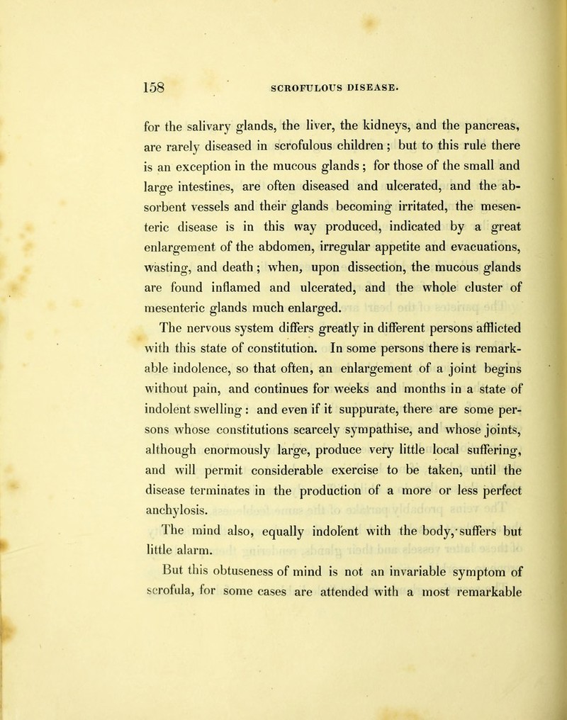 for the salivary glands, the liver, the kidneys, and the pancreas, are rarely diseased in scrofulous children; but to this rule there is an exception in the mucous glands ; for those of the small and large intestines, are often diseased and ulcerated, and the ab- sorbent vessels and their glands becoming irritated, the mesen- teric disease is in this way produced, indicated by a great enlargement of the abdomen, irregular appetite and evacuations, wasting, and death; when, upon dissection, the mucous glands are found inflamed and ulcerated, and the whole cluster of mesenteric glands much enlarged. The nervous system differs greatly in different persons afflicted with this state of constitution. In some persons there is remark- able indolence, so that often, an enlargement of a joint begins without pain, and continues for weeks and months in a state of indolent swelling : and even if it suppurate, there are some per- sons whose constitutions scarcely sympathise, and whose joints, although enormously large, produce very little local suffering, and will permit considerable exercise to be taken, until the disease terminates in the production of a more or less perfect anchylosis. The mind also, equally indolent with the body,'suffers but little alarm. But this obtuseness of mind is not an invariable symptom of scrofula, for some cases are attended with a most remarkable